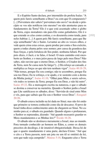 O Sábado 233
E o Espírito Santo declara, por intermédio do profeta Isaías: “A
quem pois fareis semelhante a Deus? ou com que O comparareis?
[...] Porventura não sabeis? porventura não ouvis? ou desde o prin-
cípio se vos não notiﬁcou isto mesmo? ou não atentastes para os
fundamentos da Terra? Ele é o que está assentado sobre o globo
da Terra, cujos moradores são para Ele como gafanhotos; Ele é o
que estende os céus como cortina, e os desenrola como tenda, para [193]
neles habitar. [...] A quem pois Me fareis semelhante, para que lhe
seja semelhante? diz o Santo. Levantai ao alto os vossos olhos, e
vede quem criou estas coisas, quem produz por conta o Seu exército,
quem a todas chama pelos seus nomes; por causa da grandeza das
Suas forças, e pela fortaleza do Seu poder, nenhuma faltará. Por que
pois dizes, ó Jacó, e tu falas, ó Israel: O meu caminho está enco-
berto ao Senhor, e o meu juízo passa de largo pelo meu Deus? Não
sabes, não ouviste que o eterno Deus, o Senhor, o Criador dos ﬁns
da Terra, nem Se cansa nem Se fatiga? [...] Dá esforço ao cansado, e
multiplica as forças ao que não tem nenhum vigor”. Isaías 40:18-29.
“Não temas, porque Eu sou contigo; não te assombres, porque Eu
sou teu Deus; Eu te esforço, e te ajudo, e te sustento com a destra
da Minha justiça”. Isaías 41:10. “Olhai para Mim, e sereis salvos,
vós todos os termos da Terra; porque Eu sou Deus, e não há outro”.
Isaías 45:22. Eis a mensagem escrita na natureza, e que o sábado
se destina a conservar na memória. Quando o Senhor pediu a Israel
que Lhe santiﬁcasse os sábados, disse: “Servirão de sinal entre Mim
e vós, para que saibais que Eu sou o Senhor vosso Deus”. Ezequiel
20:20.
O sábado estava incluído na lei dada no Sinai; mas não foi então
que primeiro se tornou conhecido como dia de descanso. O povo de
Israel tinha disso conhecimento antes de chegarem ao Sinai. No ca-
minho para aí, o sábado era guardado. Quando alguns o profanaram,
o Senhor os repreendeu, dizendo: “Até quando recusareis guardar os
Meus mandamentos e as Minhas leis?” Êxodo 16:28.
O sábado não se destinava meramente a Israel, mas ao mundo.
Fora tornado conhecido ao homem no Éden, e, como os demais
preceitos do decálogo, é de imutável obrigatoriedade. Dessa lei de
que o quarto mandamento é uma parte, declara Cristo: “Até que
o céu e a Terra passem, nem um jota ou um til se omitirá da lei,
sem que tudo seja cumprido”. Mateus 5:18. Enquanto céus e Terra
 