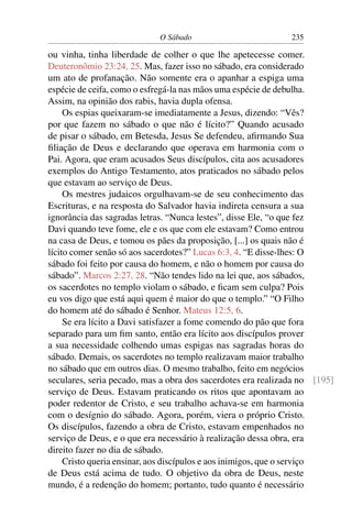 O Sábado 235
ou vinha, tinha liberdade de colher o que lhe apetecesse comer.
Deuteronômio 23:24, 25. Mas, fazer isso no sábado, era considerado
um ato de profanação. Não somente era o apanhar a espiga uma
espécie de ceifa, como o esfregá-la nas mãos uma espécie de debulha.
Assim, na opinião dos rabis, havia dupla ofensa.
Os espias queixaram-se imediatamente a Jesus, dizendo: “Vês?
por que fazem no sábado o que não é lícito?” Quando acusado
de pisar o sábado, em Betesda, Jesus Se defendeu, aﬁrmando Sua
ﬁliação de Deus e declarando que operava em harmonia com o
Pai. Agora, que eram acusados Seus discípulos, cita aos acusadores
exemplos do Antigo Testamento, atos praticados no sábado pelos
que estavam ao serviço de Deus.
Os mestres judaicos orgulhavam-se de seu conhecimento das
Escrituras, e na resposta do Salvador havia indireta censura a sua
ignorância das sagradas letras. “Nunca lestes”, disse Ele, “o que fez
Davi quando teve fome, ele e os que com ele estavam? Como entrou
na casa de Deus, e tomou os pães da proposição, [...] os quais não é
lícito comer senão só aos sacerdotes?” Lucas 6:3, 4. “E disse-lhes: O
sábado foi feito por causa do homem, e não o homem por causa do
sábado”. Marcos 2:27, 28. “Não tendes lido na lei que, aos sábados,
os sacerdotes no templo violam o sábado, e ﬁcam sem culpa? Pois
eu vos digo que está aqui quem é maior do que o templo.” “O Filho
do homem até do sábado é Senhor. Mateus 12:5, 6.
Se era lícito a Davi satisfazer a fome comendo do pão que fora
separado para um ﬁm santo, então era lícito aos discípulos prover
a sua necessidade colhendo umas espigas nas sagradas horas do
sábado. Demais, os sacerdotes no templo realizavam maior trabalho
no sábado que em outros dias. O mesmo trabalho, feito em negócios
seculares, seria pecado, mas a obra dos sacerdotes era realizada no [195]
serviço de Deus. Estavam praticando os ritos que apontavam ao
poder redentor de Cristo, e seu trabalho achava-se em harmonia
com o desígnio do sábado. Agora, porém, viera o próprio Cristo.
Os discípulos, fazendo a obra de Cristo, estavam empenhados no
serviço de Deus, e o que era necessário à realização dessa obra, era
direito fazer no dia de sábado.
Cristo queria ensinar, aos discípulos e aos inimigos, que o serviço
de Deus está acima de tudo. O objetivo da obra de Deus, neste
mundo, é a redenção do homem; portanto, tudo quanto é necessário
 