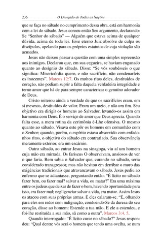 236 O Desejado de Todas as Nações
que se faça no sábado no cumprimento dessa obra, está em harmonia
com a lei do sábado. Jesus coroou então Seu argumento, declarando-
Se “Senhor do sábado” — Alguém que estava acima de qualquer
dúvida, acima de toda lei. Esse eterno Juiz absolve de culpa os
discípulos, apelando para os próprios estatutos de cuja violação são
acusados.
Jesus não deixou passar a questão com uma simples repreensão
aos inimigos. Declarou que, em sua cegueira, se haviam enganado
quanto ao desígnio do sábado. Disse: “Se vós soubésseis o que
signiﬁca: Misericórdia quero, e não sacrifício, não condenaríeis
os inocentes”. Mateus 12:7. Os muitos ritos deles, destituídos de
coração, não podiam suprir a falta daquela verdadeira integridade e
terno amor que há de para sempre caracterizar o genuíno adorador
de Deus.
Cristo reiterou ainda a verdade de que os sacrifícios eram, em
si mesmos, destituídos de valor. Eram um meio, e não um ﬁm. Seu
objetivo era dirigir os homens ao Salvador, levando-os assim em
harmonia com Deus. É o serviço de amor que Deus aprecia. Quando
falta esse, a mera rotina da cerimônia é-Lhe ofensiva. O mesmo
quanto ao sábado. Visava este pôr os homens em comunhão com
o Senhor; quando, porém, o espírito estava absorvido com enfado-
nhos ritos, o objetivo do sábado era contrariado. Sua observância
meramente exterior, era um escárnio.
Outro sábado, ao entrar Jesus na sinagoga, viu aí um homem
cuja mão era mirrada. Os fariseus O observavam, ansiosos de ver
o que faria. Bem sabia o Salvador que, curando no sábado, seria
considerado transgressor, mas não hesitou em derribar o muro das
exigências tradicionais que atravancavam o sábado. Jesus pediu ao
enfermo que se adiantasse, perguntando então: “É lícito no sábado
fazer bem, ou fazer mal? salvar a vida, ou matar?” Era uma máxima
entre os judeus que deixar de fazer o bem, havendo oportunidade para
isso, era fazer mal; negligenciar salvar a vida, era matar. Assim Jesus
os atacou com suas próprias armas. E eles calaram-se. “E, olhando
para eles em redor com indignação, condoendo-Se da dureza do seu
coração, disse ao homem: Estende a tua mão. E ele a estendeu, e
foi-lhe restituída a sua mão, sã como a outra”. Marcos 3:4, 5.
Quando interrogado: “É lícito curar no sábado?” Jesus respon-
deu: “Qual dentre vós será o homem que tendo uma ovelha, se num
 