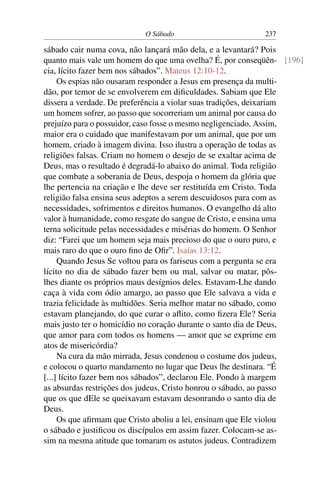 O Sábado 237
sábado cair numa cova, não lançará mão dela, e a levantará? Pois
quanto mais vale um homem do que uma ovelha? É, por conseqüên- [196]
cia, lícito fazer bem nos sábados”. Mateus 12:10-12.
Os espias não ousaram responder a Jesus em presença da multi-
dão, por temor de se envolverem em diﬁculdades. Sabiam que Ele
dissera a verdade. De preferência a violar suas tradições, deixariam
um homem sofrer, ao passo que socorreriam um animal por causa do
prejuízo para o possuidor, caso fosse o mesmo negligenciado. Assim,
maior era o cuidado que manifestavam por um animal, que por um
homem, criado à imagem divina. Isso ilustra a operação de todas as
religiões falsas. Criam no homem o desejo de se exaltar acima de
Deus, mas o resultado é degradá-lo abaixo do animal. Toda religião
que combate a soberania de Deus, despoja o homem da glória que
lhe pertencia na criação e lhe deve ser restituída em Cristo. Toda
religião falsa ensina seus adeptos a serem descuidosos para com as
necessidades, sofrimentos e direitos humanos. O evangelho dá alto
valor à humanidade, como resgate do sangue de Cristo, e ensina uma
terna solicitude pelas necessidades e misérias do homem. O Senhor
diz: “Farei que um homem seja mais precioso do que o ouro puro, e
mais raro do que o ouro ﬁno de Oﬁr”. Isaías 13:12.
Quando Jesus Se voltou para os fariseus com a pergunta se era
lícito no dia de sábado fazer bem ou mal, salvar ou matar, pôs-
lhes diante os próprios maus desígnios deles. Estavam-Lhe dando
caça à vida com ódio amargo, ao passo que Ele salvava a vida e
trazia felicidade às multidões. Seria melhor matar no sábado, como
estavam planejando, do que curar o aﬂito, como ﬁzera Ele? Seria
mais justo ter o homicídio no coração durante o santo dia de Deus,
que amor para com todos os homens — amor que se exprime em
atos de misericórdia?
Na cura da mão mirrada, Jesus condenou o costume dos judeus,
e colocou o quarto mandamento no lugar que Deus lhe destinara. “É
[...] lícito fazer bem nos sábados”, declarou Ele. Pondo à margem
as absurdas restrições dos judeus, Cristo honrou o sábado, ao passo
que os que dEle se queixavam estavam desonrando o santo dia de
Deus.
Os que aﬁrmam que Cristo aboliu a lei, ensinam que Ele violou
o sábado e justiﬁcou os discípulos em assim fazer. Colocam-se as-
sim na mesma atitude que tomaram os astutos judeus. Contradizem
 