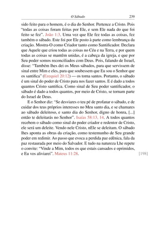 O Sábado 239
sido feito para o homem, é o dia do Senhor. Pertence a Cristo. Pois
“todas as coisas foram feitas por Ele, e sem Ele nada do que foi
feito se fez”. João 1:3. Uma vez que Ele fez todas as coisas, fez
também o sábado. Este foi por Ele posto à parte como lembrança da
criação. Mostra-O como Criador tanto como Santiﬁcador. Declara
que Aquele que criou todas as coisas no Céu e na Terra, e por quem
todas as coisas se mantêm unidas, é a cabeça da igreja, e que por
Seu poder somos reconciliados com Deus. Pois, falando de Israel,
disse: “Também lhes dei os Meus sábados, para que servissem de
sinal entre Mim e eles, para que soubessem que Eu sou o Senhor que
os santiﬁca” (Ezequiel 20:12) — os torna santos. Portanto, o sábado
é um sinal do poder de Cristo para nos fazer santos. E é dado a todos
quantos Cristo santiﬁca. Como sinal de Seu poder santiﬁcador, o
sábado é dado a todos quantos, por meio de Cristo, se tornam parte
do Israel de Deus.
E o Senhor diz: “Se desviares o teu pé de profanar o sábado, e de
cuidar dos teus próprios interesses no Meu santo dia, e se chamares
ao sábado deleitoso, e santo dia do Senhor, digno de honra, [...]
então te deleitarás no Senhor”. Isaías 58:13, 14. A todos quantos
recebem o sábado como sinal do poder criador e redentor de Cristo,
ele será um deleite. Vendo nele Cristo, nEle se deleitam. O sábado
lhes aponta as obras da criação, como testemunho de Seu grande
poder em redimir. Ao passo que evoca a perdida paz edênica, fala da
paz restaurada por meio do Salvador. E tudo na natureza Lhe repete
o convite: “Vinde a Mim, todos os que estais cansados e oprimidos,
e Eu vos aliviarei”. Mateus 11:28. [198]
 