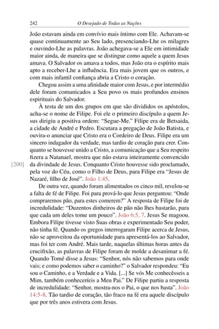 242 O Desejado de Todas as Nações
João estavam ainda em convívio mais íntimo com Ele. Achavam-se
quase continuamente ao Seu lado, presenciando-Lhe os milagres
e ouvindo-Lhe as palavras. João achegava-se a Ele em intimidade
maior ainda, de maneira que se distingue como aquele a quem Jesus
amava. O Salvador os amava a todos, mas João era o espírito mais
apto a receber-Lhe a inﬂuência. Era mais jovem que os outros, e
com mais infantil conﬁança abria a Cristo o coração.
Chegou assim a uma aﬁnidade maior com Jesus, e por intermédio
dele foram comunicados a Seu povo os mais profundos ensinos
espirituais do Salvador.
À testa de um dos grupos em que são divididos os apóstolos,
acha-se o nome de Filipe. Foi ele o primeiro discípulo a quem Je-
sus dirigiu a positiva ordem: “Segue-Me.” Filipe era de Betsaida,
a cidade de André e Pedro. Escutara a pregação de João Batista, e
ouvira-o anunciar que Cristo era o Cordeiro de Deus. Filipe era um
sincero indagador da verdade, mas tardio de coração para crer. Con-
quanto se houvesse unido a Cristo, a comunicação que a Seu respeito
ﬁzera a Natanael, mostra que não estava inteiramente convencido
da divindade de Jesus. Conquanto Cristo houvesse sido proclamado,[200]
pela voz do Céu, como o Filho de Deus, para Filipe era “Jesus de
Nazaré, ﬁlho de José”. João 1:45.
De outra vez, quando foram alimentados os cinco mil, revelou-se
a falta de fé de Filipe. Foi para prová-lo que Jesus perguntou: “Onde
compraremos pão, para estes comerem?” A resposta de Filipe foi de
incredulidade: “Duzentos dinheiros de pão não lhes bastarão, para
que cada um deles tome um pouco”. João 6:5, 7. Jesus Se magoou.
Embora Filipe tivesse visto Suas obras e experimentado Seu poder,
não tinha fé. Quando os gregos interrogaram Filipe acerca de Jesus,
não se aproveitou da oportunidade para apresentá-los ao Salvador,
mas foi ter com André. Mais tarde, naquelas últimas horas antes da
cruciﬁxão, as palavras de Filipe foram de molde a desanimar a fé.
Quando Tomé disse a Jesus: “Senhor, nós não sabemos para onde
vais; e como podemos saber o caminho?” o Salvador respondeu: “Eu
sou o Caminho, e a Verdade e a Vida. [...] Se vós Me conhecêsseis a
Mim, também conheceríeis a Meu Pai.” De Filipe partiu a resposta
de incredulidade: “Senhor, mostra-nos o Pai, o que nos basta”. João
14:5-8. Tão tardio de coração, tão fraco na fé era aquele discípulo
que por três anos estivera com Jesus.
 
