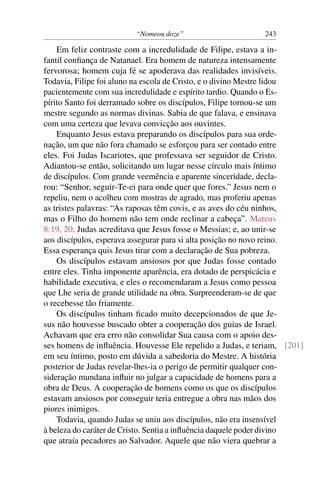 “Nomeou doze” 243
Em feliz contraste com a incredulidade de Filipe, estava a in-
fantil conﬁança de Natanael. Era homem de natureza intensamente
fervorosa; homem cuja fé se apoderava das realidades invisíveis.
Todavia, Filipe foi aluno na escola de Cristo, e o divino Mestre lidou
pacientemente com sua incredulidade e espírito tardio. Quando o Es-
pírito Santo foi derramado sobre os discípulos, Filipe tornou-se um
mestre segundo as normas divinas. Sabia de que falava, e ensinava
com uma certeza que levava convicção aos ouvintes.
Enquanto Jesus estava preparando os discípulos para sua orde-
nação, um que não fora chamado se esforçou para ser contado entre
eles. Foi Judas Iscariotes, que professava ser seguidor de Cristo.
Adiantou-se então, solicitando um lugar nesse círculo mais íntimo
de discípulos. Com grande veemência e aparente sinceridade, decla-
rou: “Senhor, seguir-Te-ei para onde quer que fores.” Jesus nem o
repeliu, nem o acolheu com mostras de agrado, mas proferiu apenas
as tristes palavras: “As raposas têm covis, e as aves do céu ninhos,
mas o Filho do homem não tem onde reclinar a cabeça”. Mateus
8:19, 20. Judas acreditava que Jesus fosse o Messias; e, ao unir-se
aos discípulos, esperava assegurar para si alta posição no novo reino.
Essa esperança quis Jesus tirar com a declaração de Sua pobreza.
Os discípulos estavam ansiosos por que Judas fosse contado
entre eles. Tinha imponente aparência, era dotado de perspicácia e
habilidade executiva, e eles o recomendaram a Jesus como pessoa
que Lhe seria de grande utilidade na obra. Surpreenderam-se de que
o recebesse tão friamente.
Os discípulos tinham ﬁcado muito decepcionados de que Je-
sus não houvesse buscado obter a cooperação dos guias de Israel.
Achavam que era erro não consolidar Sua causa com o apoio des-
ses homens de inﬂuência. Houvesse Ele repelido a Judas, e teriam, [201]
em seu íntimo, posto em dúvida a sabedoria do Mestre. A história
posterior de Judas revelar-lhes-ia o perigo de permitir qualquer con-
sideração mundana inﬂuir no julgar a capacidade de homens para a
obra de Deus. A cooperação de homens como os que os discípulos
estavam ansiosos por conseguir teria entregue a obra nas mãos dos
piores inimigos.
Todavia, quando Judas se uniu aos discípulos, não era insensível
à beleza do caráter de Cristo. Sentia a inﬂuência daquele poder divino
que atraía pecadores ao Salvador. Aquele que não viera quebrar a
 