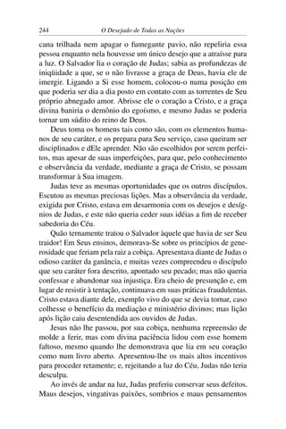 244 O Desejado de Todas as Nações
cana trilhada nem apagar o fumegante pavio, não repeliria essa
pessoa enquanto nela houvesse um único desejo que a atraísse para
a luz. O Salvador lia o coração de Judas; sabia as profundezas de
iniqüidade a que, se o não livrasse a graça de Deus, havia ele de
imergir. Ligando a Si esse homem, colocou-o numa posição em
que poderia ser dia a dia posto em contato com as torrentes de Seu
próprio abnegado amor. Abrisse ele o coração a Cristo, e a graça
divina baniria o demônio do egoísmo, e mesmo Judas se poderia
tornar um súdito do reino de Deus.
Deus toma os homens tais como são, com os elementos huma-
nos de seu caráter, e os prepara para Seu serviço, caso queiram ser
disciplinados e dEle aprender. Não são escolhidos por serem perfei-
tos, mas apesar de suas imperfeições, para que, pelo conhecimento
e observância da verdade, mediante a graça de Cristo, se possam
transformar à Sua imagem.
Judas teve as mesmas oportunidades que os outros discípulos.
Escutou as mesmas preciosas lições. Mas a observância da verdade,
exigida por Cristo, estava em desarmonia com os desejos e desíg-
nios de Judas, e este não queria ceder suas idéias a ﬁm de receber
sabedoria do Céu.
Quão ternamente tratou o Salvador àquele que havia de ser Seu
traidor! Em Seus ensinos, demorava-Se sobre os princípios de gene-
rosidade que feriam pela raiz a cobiça. Apresentava diante de Judas o
odioso caráter da ganância, e muitas vezes compreendeu o discípulo
que seu caráter fora descrito, apontado seu pecado; mas não queria
confessar e abandonar sua injustiça. Era cheio de presunção e, em
lugar de resistir à tentação, continuava em suas práticas fraudulentas.
Cristo estava diante dele, exemplo vivo do que se devia tornar, caso
colhesse o benefício da mediação e ministério divinos; mas lição
após lição caiu desentendida aos ouvidos de Judas.
Jesus não lhe passou, por sua cobiça, nenhuma repreensão de
molde a ferir, mas com divina paciência lidou com esse homem
faltoso, mesmo quando lhe demonstrava que lia em seu coração
como num livro aberto. Apresentou-lhe os mais altos incentivos
para proceder retamente; e, rejeitando a luz do Céu, Judas não teria
desculpa.
Ao invés de andar na luz, Judas preferiu conservar seus defeitos.
Maus desejos, vingativas paixões, sombrios e maus pensamentos
 