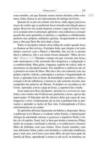 “Nomeou doze” 245
eram nutridos, até que Satanás tomou inteiro domínio sobre o ho- [202]
mem. Judas tornou-se um representante do inimigo de Cristo.
Quando ele se pôs em contato com Jesus, tinha alguns preciosos
traços de caráter que se poderiam haver tornado uma bênção para a
igreja. Houvesse ele estado disposto a tomar o jugo de Cristo, e ter-
se-ia contado entre os principais apóstolos; mas endureceu o coração
quando lhe eram apontados os defeitos, e, orgulhosa e rebeldemente,
preferiu suas próprias ambições egoístas, incapacitando-se assim
para a obra que Deus lhe teria dado a fazer.
Todos os discípulos tinham sérias falhas de caráter quando Jesus
os chamou ao Seu serviço. O próprio João, que chegou a ter mais
íntimo convívio com o Manso e Humilde, não era de si mesmo
dócil e submisso. Ele e seu irmão foram chamados “ﬁlhos do tro-
vão”. Marcos 3:17. Durante o tempo em que viveram com Jesus,
todo menosprezo a Ele mostrado lhes despertava a indignação e
a combatividade. Mau gênio, vingança, espírito de crítica, tudo se
encontrava no discípulo amado. Era orgulhoso e ambicioso de ser
o primeiro no reino de Deus. Mas dia a dia, em contraste com seu
próprio espírito violento, contemplava a ternura e longanimidade de
Jesus, e aprendia-Lhe as lições de humildade e paciência. Abriu o
coração à divina inﬂuência, e tornou-se, não somente ouvinte, mas
cumpridor das palavras do Mestre. O próprio eu escondeu-se em
Cristo. Aprendeu a levar o jugo de Jesus, a suportar-Lhe o fardo.
Jesus reprovava Seus discípulos, advertia-os e avisava-os; mas
João e seus irmãos não O deixavam; preferiam a Jesus, apesar das
reprovações. O Salvador não Se afastava deles por causa de suas
fraquezas e erros. Continuaram até ao ﬁm a partilhar-Lhe as pro-
vações e aprender as lições de Sua vida. Contemplando a Cristo,
transformaram-se no caráter.
Os apóstolos diferiam largamente em hábitos e disposição. Havia
o publicano Levi Mateus e o ardente zelote Simão, o intransigente
inimigo da autoridade romana; o generoso e impulsivo Pedro, e Ju-
das, de vil espírito; Tomé, leal, se bem que tímido e temeroso; Filipe,
tardio de coração e inclinado à dúvida, e os ambiciosos e francos
ﬁlhos de Zebedeu, com seus irmãos. Estes foram reunidos, com
suas diferentes faltas, todos com herdadas e cultivadas tendências
para o mal; mas, em Cristo e por meio dEle, deviam fazer parte da
família de Deus, aprendendo a tornar-se um na fé, na doutrina, no
 