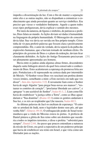 “A plenitude dos tempos” 21
impedia a disseminação da luz. Com o ﬁto de manter a separação
entre eles e as outras nações, não se dispunham a comunicar o co-
nhecimento que ainda possuíam quanto ao serviço simbólico. Era
preciso que viesse o verdadeiro Intérprete. Aquele a quem todos
esses tipos preﬁguravam, devia explicar o sentido dos mesmos.
Por meio da natureza, de ﬁguras e símbolos, de patriarcas e profe-
tas, Deus falara ao mundo. As lições deviam ser dadas à humanidade
na linguagem da própria humanidade. O Mensageiro do concerto
devia falar. Sua voz devia ser ouvida em Seu próprio templo. Cristo
tinha de vir para proferir palavras que fossem clara e positivamente
compreendidas. Ele, o autor da verdade, devia separá-la da palha das
expressões humanas, que a haviam tornado de nenhum efeito. Os
princípios do governo de Deus e o plano da redenção, deviam ﬁcar
claramente deﬁnidos. As lições do Antigo Testamento precisavam [20]
ser plenamente apresentadas aos homens.
Havia entre os judeus ainda algumas almas ﬁrmes, descendentes
daquela santa linhagem através da qual fora conservado o conheci-
mento de Deus. Estes acalentavam a esperança da promessa feita aos
pais. Fortaleciam a fé repousando na certeza dada por intermédio
de Moisés: “O Senhor vosso Deus vos suscitará um profeta dentre
vossos irmãos, semelhante a mim: a Este ouvireis em tudo que vos
disser”. Atos dos Apóstolos 3:22. E novamente liam como o Senhor
havia de ungir Alguém “para pregar boas-novas aos mansos”, “res-
taurar os contritos de coração”, “proclamar liberdade aos cativos”, e
apregoar “o ano aceitável do Senhor”. Isaías 61:1, 2. Liam como Ele
havia de estabelecer “a justiça sobre a Terra”, como as ilhas aguar-
dariam a “Sua doutrina”, (Isaías 42:4) como os gentios andariam à
Sua luz, e os reis ao resplendor que Lhe nascera. Isaías 60:3.
As últimas palavras de Jacó os enchiam de esperança: “O cetro
não se arredará de Judá, nem o legislador dentre seus pés, até que
venha Siló”. Gênesis 49:10. O enfraquecido poder de Israel teste-
munhava que a vinda do Messias estava às portas. A profecia de
Daniel pintava a glória do Seu reino sobre um domínio que sucede-
ria a todos os impérios terrestres; e disse o profeta: “subsistirá para
sempre”. Daniel 2:44. Ao passo que poucos entendiam a natureza
da missão de Cristo, era geral a expectativa de um poderoso príncipe
que havia de estabelecer seu reino em Israel, e que viria como um
libertador para as nações.
 