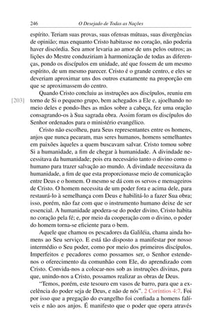 246 O Desejado de Todas as Nações
espírito. Teriam suas provas, suas ofensas mútuas, suas divergências
de opinião; mas enquanto Cristo habitasse no coração, não poderia
haver discórdia. Seu amor levaria ao amor de uns pelos outros; as
lições do Mestre conduziriam à harmonização de todas as diferen-
ças, pondo os discípulos em unidade, até que fossem de um mesmo
espírito, de um mesmo parecer. Cristo é o grande centro, e eles se
deveriam aproximar uns dos outros exatamente na proporção em
que se aproximassem do centro.
Quando Cristo concluiu as instruções aos discípulos, reuniu em
torno de Si o pequeno grupo, bem achegados a Ele e, ajoelhando no[203]
meio deles e pondo-lhes as mãos sobre a cabeça, fez uma oração
consagrando-os à Sua sagrada obra. Assim foram os discípulos do
Senhor ordenados para o ministério evangélico.
Cristo não escolheu, para Seus representantes entre os homens,
anjos que nunca pecaram, mas seres humanos, homens semelhantes
em paixões àqueles a quem buscavam salvar. Cristo tomou sobre
Si a humanidade, a ﬁm de chegar à humanidade. A divindade ne-
cessitava da humanidade; pois era necessário tanto o divino como o
humano para trazer salvação ao mundo. A divindade necessitava da
humanidade, a ﬁm de que esta proporcionasse meio de comunicação
entre Deus e o homem. O mesmo se dá com os servos e mensageiros
de Cristo. O homem necessita de um poder fora e acima dele, para
restaurá-lo à semelhança com Deus e habilitá-lo a fazer Sua obra;
isso, porém, não faz com que o instrumento humano deixe de ser
essencial. A humanidade apodera-se do poder divino, Cristo habita
no coração pela fé; e, por meio da cooperação com o divino, o poder
do homem torna-se eﬁciente para o bem.
Aquele que chamou os pescadores da Galiléia, chama ainda ho-
mens ao Seu serviço. E está tão disposto a manifestar por nosso
intermédio o Seu poder, como por meio dos primeiros discípulos.
Imperfeitos e pecadores como possamos ser, o Senhor estende-
nos o oferecimento da comunhão com Ele, do aprendizado com
Cristo. Convida-nos a colocar-nos sob as instruções divinas, para
que, unindo-nos a Cristo, possamos realizar as obras de Deus.
“Temos, porém, este tesouro em vasos de barro, para que a ex-
celência do poder seja de Deus, e não de nós”. 2 Coríntios 4:7. Foi
por isso que a pregação do evangelho foi conﬁada a homens falí-
veis e não aos anjos. É manifesto que o poder que opera através
 