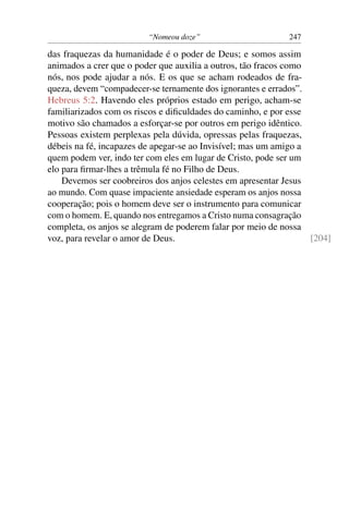 “Nomeou doze” 247
das fraquezas da humanidade é o poder de Deus; e somos assim
animados a crer que o poder que auxilia a outros, tão fracos como
nós, nos pode ajudar a nós. E os que se acham rodeados de fra-
queza, devem “compadecer-se ternamente dos ignorantes e errados”.
Hebreus 5:2. Havendo eles próprios estado em perigo, acham-se
familiarizados com os riscos e diﬁculdades do caminho, e por esse
motivo são chamados a esforçar-se por outros em perigo idêntico.
Pessoas existem perplexas pela dúvida, opressas pelas fraquezas,
débeis na fé, incapazes de apegar-se ao Invisível; mas um amigo a
quem podem ver, indo ter com eles em lugar de Cristo, pode ser um
elo para ﬁrmar-lhes a trêmula fé no Filho de Deus.
Devemos ser coobreiros dos anjos celestes em apresentar Jesus
ao mundo. Com quase impaciente ansiedade esperam os anjos nossa
cooperação; pois o homem deve ser o instrumento para comunicar
com o homem. E, quando nos entregamos a Cristo numa consagração
completa, os anjos se alegram de poderem falar por meio de nossa
voz, para revelar o amor de Deus. [204]
 