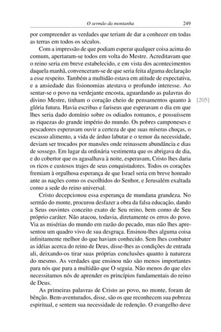 O sermão da montanha 249
por compreender as verdades que teriam de dar a conhecer em todas
as terras em todos os séculos.
Com a impressão de que podiam esperar qualquer coisa acima do
comum, apertaram-se todos em volta do Mestre. Acreditavam que
o reino seria em breve estabelecido, e em vista dos acontecimentos
daquela manhã, convenceram-se de que seria feita alguma declaração
a esse respeito. Também a multidão estava em atitude de expectativa,
e a ansiedade das ﬁsionomias atestava o profundo interesse. Ao
sentar-se o povo na verdejante encosta, aguardando as palavras do
divino Mestre, tinham o coração cheio de pensamentos quanto à [205]
glória futura. Havia escribas e fariseus que esperavam o dia em que
lhes seria dado domínio sobre os odiados romanos, e possuíssem
as riquezas do grande império do mundo. Os pobres camponeses e
pescadores esperavam ouvir a certeza de que suas míseras choças, o
escasso alimento, a vida de árduo labutar e o temor da necessidade,
deviam ser trocados por mansões onde reinassem abundância e dias
de sossego. Em lugar da ordinária vestimenta que os abrigava de dia,
e do cobertor que os agasalhava à noite, esperavam, Cristo lhes daria
os ricos e custosos trajes de seus conquistadores. Todos os corações
fremiam à orgulhosa esperança de que Israel seria em breve honrado
ante as nações como os escolhidos do Senhor, e Jerusalém exaltada
como a sede do reino universal.
Cristo decepcionou essa esperança de mundana grandeza. No
sermão do monte, procurou desfazer a obra da falsa educação, dando
a Seus ouvintes conceito exato de Seu reino, bem como de Seu
próprio caráter. Não atacou, todavia, diretamente os erros do povo.
Via as misérias do mundo em razão do pecado, mas não lhes apre-
sentou um quadro vivo de sua desgraça. Ensinou-lhes alguma coisa
inﬁnitamente melhor do que haviam conhecido. Sem lhes combater
as idéias acerca do reino de Deus, disse-lhes as condições de entrada
ali, deixando-os tirar suas próprias conclusões quanto à natureza
do mesmo. As verdades que ensinou não são menos importantes
para nós que para a multidão que O seguia. Não menos do que eles
necessitamos nós de aprender os princípios fundamentais do reino
de Deus.
As primeiras palavras de Cristo ao povo, no monte, foram de
bênção. Bem-aventurados, disse, são os que reconhecem sua pobreza
espiritual, e sentem sua necessidade de redenção. O evangelho deve
 