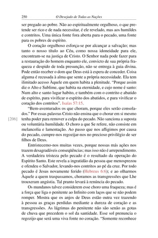 250 O Desejado de Todas as Nações
ser pregado ao pobre. Não ao espiritualmente orgulhoso, o que pre-
tende ser rico e de nada necessitar, é ele revelado, mas aos humildes
e contritos. Uma única fonte fora aberta para o pecado, uma fonte
para os pobres de espírito.
O coração orgulhoso esforça-se por alcançar a salvação; mas
tanto o nosso título ao Céu, como nossa idoneidade para ele,
encontram-se na justiça de Cristo. O Senhor nada pode fazer para
a restauração do homem enquanto ele, convicto de sua própria fra-
queza e despido de toda presunção, não se entrega à guia divina.
Pode então receber o dom que Deus está à espera de conceder. Coisa
alguma é recusada à alma que sente a própria necessidade. Ela tem
ilimitado acesso Àquele em quem habita a plenitude. “Porque assim
diz o Alto e Sublime, que habita na eternidade, e cujo nome é santo:
Num alto e santo lugar habito, e também com o contrito e abatido
de espírito, para viviﬁcar o espírito dos abatidos, e para viviﬁcar o
coração dos contritos”. Isaías 57:15.
“Bem-aventurados os que choram, porque eles serão consola-
dos.” Por essas palavras Cristo não ensina que o chorar em si mesmo
tenha poder para remover a culpa do pecado. Não sanciona a suposta[206]
ou voluntária humildade. O choro a que Se refere, não consiste em
melancolia e lamentação. Ao passo que nos aﬂigimos por causa
do pecado, cumpre-nos regozijar-nos no precioso privilégio de ser
ﬁlhos de Deus.
Entristecemo-nos muitas vezes, porque nossas más ações nos
trazem desagradáveis conseqüências; mas isso não é arrependimento.
A verdadeira tristeza pelo pecado é o resultado da operação do
Espírito Santo. Este revela a ingratidão da pessoa que menosprezou
e ofendeu o Salvador, levando-nos contritos ao pé da cruz. Por todo
pecado é Jesus novamente ferido (Hebreus 6:6); e ao olharmos
Àquele a quem traspassamos, choramos as transgressões que Lhe
trouxeram angústia. Tal pranto levará à renúncia do pecado.
Os mundanos talvez considerem esse choro uma fraqueza; mas é
a força que liga o penitente ao Inﬁnito com laços que se não podem
romper. Mostra que os anjos de Deus estão outra vez trazendo
à pessoa as graças perdidas mediante a dureza de coração e as
transgressões. As lágrimas do penitente não são senão as gotas
de chuva que precedem o sol da santidade. Esse sol prenuncia o
regozijo que será uma viva fonte no coração. “Somente reconhece
 