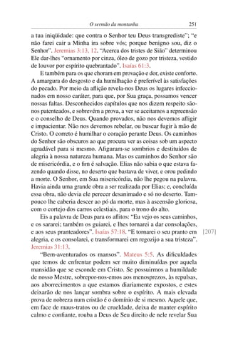 O sermão da montanha 251
a tua iniqüidade: que contra o Senhor teu Deus transgrediste”; “e
não farei cair a Minha ira sobre vós; porque benigno sou, diz o
Senhor”. Jeremias 3:13, 12. “Acerca dos tristes de Sião” determinou
Ele dar-lhes “ornamento por cinza, óleo de gozo por tristeza, vestido
de louvor por espírito quebrantado”. Isaías 61:3.
E também para os que choram em provação e dor, existe conforto.
A amargura do desgosto e da humilhação é preferível às satisfações
do pecado. Por meio da aﬂição revela-nos Deus os lugares infeccio-
nados em nosso caráter, para que, por Sua graça, possamos vencer
nossas faltas. Desconhecidos capítulos que nos dizem respeito são-
nos patenteados, e sobrevém a prova, a ver se aceitamos a repreensão
e o conselho de Deus. Quando provados, não nos devemos aﬂigir
e impacientar. Não nos devemos rebelar, ou buscar fugir à mão de
Cristo. O correto é humilhar o coração perante Deus. Os caminhos
do Senhor são obscuros ao que procura ver as coisas sob um aspecto
agradável para si mesmo. Aﬁguram-se sombrios e destituídos de
alegria à nossa natureza humana. Mas os caminhos do Senhor são
de misericórdia, e o ﬁm é salvação. Elias não sabia o que estava fa-
zendo quando disse, no deserto que bastava de viver, e orou pedindo
a morte. O Senhor, em Sua misericórdia, não lhe pegou na palavra.
Havia ainda uma grande obra a ser realizada por Elias; e, concluída
essa obra, não devia ele perecer desanimado e só no deserto. Tam-
pouco lhe caberia descer ao pó da morte, mas à ascensão gloriosa,
com o cortejo dos carros celestiais, para o trono do alto.
Eis a palavra de Deus para os aﬂitos: “Eu vejo os seus caminhos,
e os sararei; também os guiarei, e lhes tornarei a dar consolações,
e aos seus pranteadores”. Isaías 57:18. “E tornarei o seu pranto em [207]
alegria, e os consolarei, e transformarei em regozijo a sua tristeza”.
Jeremias 31:13.
“Bem-aventurados os mansos”. Mateus 5:5. As diﬁculdades
que temos de enfrentar podem ser muito diminuídas por aquela
mansidão que se esconde em Cristo. Se possuirmos a humildade
de nosso Mestre, sobrepor-nos-emos aos menosprezos, às repulsas,
aos aborrecimentos a que estamos diariamente expostos, e estes
deixarão de nos lançar sombra sobre o espírito. A mais elevada
prova de nobreza num cristão é o domínio de si mesmo. Aquele que,
em face de maus-tratos ou de crueldade, deixa de manter espírito
calmo e conﬁante, rouba a Deus de Seu direito de nele revelar Sua
 