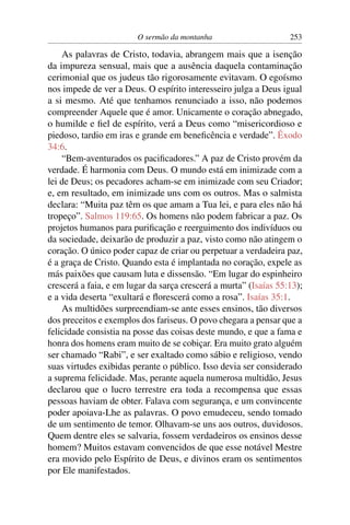 O sermão da montanha 253
As palavras de Cristo, todavia, abrangem mais que a isenção
da impureza sensual, mais que a ausência daquela contaminação
cerimonial que os judeus tão rigorosamente evitavam. O egoísmo
nos impede de ver a Deus. O espírito interesseiro julga a Deus igual
a si mesmo. Até que tenhamos renunciado a isso, não podemos
compreender Aquele que é amor. Unicamente o coração abnegado,
o humilde e ﬁel de espírito, verá a Deus como “misericordioso e
piedoso, tardio em iras e grande em beneﬁcência e verdade”. Êxodo
34:6.
“Bem-aventurados os paciﬁcadores.” A paz de Cristo provém da
verdade. É harmonia com Deus. O mundo está em inimizade com a
lei de Deus; os pecadores acham-se em inimizade com seu Criador;
e, em resultado, em inimizade uns com os outros. Mas o salmista
declara: “Muita paz têm os que amam a Tua lei, e para eles não há
tropeço”. Salmos 119:65. Os homens não podem fabricar a paz. Os
projetos humanos para puriﬁcação e reerguimento dos indivíduos ou
da sociedade, deixarão de produzir a paz, visto como não atingem o
coração. O único poder capaz de criar ou perpetuar a verdadeira paz,
é a graça de Cristo. Quando esta é implantada no coração, expele as
más paixões que causam luta e dissensão. “Em lugar do espinheiro
crescerá a faia, e em lugar da sarça crescerá a murta” (Isaías 55:13);
e a vida deserta “exultará e ﬂorescerá como a rosa”. Isaías 35:1.
As multidões surpreendiam-se ante esses ensinos, tão diversos
dos preceitos e exemplos dos fariseus. O povo chegara a pensar que a
felicidade consistia na posse das coisas deste mundo, e que a fama e
honra dos homens eram muito de se cobiçar. Era muito grato alguém
ser chamado “Rabi”, e ser exaltado como sábio e religioso, vendo
suas virtudes exibidas perante o público. Isso devia ser considerado
a suprema felicidade. Mas, perante aquela numerosa multidão, Jesus
declarou que o lucro terrestre era toda a recompensa que essas
pessoas haviam de obter. Falava com segurança, e um convincente
poder apoiava-Lhe as palavras. O povo emudeceu, sendo tomado
de um sentimento de temor. Olhavam-se uns aos outros, duvidosos.
Quem dentre eles se salvaria, fossem verdadeiros os ensinos desse
homem? Muitos estavam convencidos de que esse notável Mestre
era movido pelo Espírito de Deus, e divinos eram os sentimentos
por Ele manifestados.
 