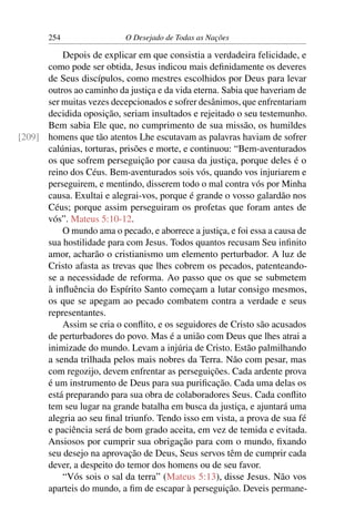 254 O Desejado de Todas as Nações
Depois de explicar em que consistia a verdadeira felicidade, e
como pode ser obtida, Jesus indicou mais deﬁnidamente os deveres
de Seus discípulos, como mestres escolhidos por Deus para levar
outros ao caminho da justiça e da vida eterna. Sabia que haveriam de
ser muitas vezes decepcionados e sofrer desânimos, que enfrentariam
decidida oposição, seriam insultados e rejeitado o seu testemunho.
Bem sabia Ele que, no cumprimento de sua missão, os humildes
homens que tão atentos Lhe escutavam as palavras haviam de sofrer[209]
calúnias, torturas, prisões e morte, e continuou: “Bem-aventurados
os que sofrem perseguição por causa da justiça, porque deles é o
reino dos Céus. Bem-aventurados sois vós, quando vos injuriarem e
perseguirem, e mentindo, disserem todo o mal contra vós por Minha
causa. Exultai e alegrai-vos, porque é grande o vosso galardão nos
Céus; porque assim perseguiram os profetas que foram antes de
vós”. Mateus 5:10-12.
O mundo ama o pecado, e aborrece a justiça, e foi essa a causa de
sua hostilidade para com Jesus. Todos quantos recusam Seu inﬁnito
amor, acharão o cristianismo um elemento perturbador. A luz de
Cristo afasta as trevas que lhes cobrem os pecados, patenteando-
se a necessidade de reforma. Ao passo que os que se submetem
à inﬂuência do Espírito Santo começam a lutar consigo mesmos,
os que se apegam ao pecado combatem contra a verdade e seus
representantes.
Assim se cria o conﬂito, e os seguidores de Cristo são acusados
de perturbadores do povo. Mas é a união com Deus que lhes atrai a
inimizade do mundo. Levam a injúria de Cristo. Estão palmilhando
a senda trilhada pelos mais nobres da Terra. Não com pesar, mas
com regozijo, devem enfrentar as perseguições. Cada ardente prova
é um instrumento de Deus para sua puriﬁcação. Cada uma delas os
está preparando para sua obra de colaboradores Seus. Cada conﬂito
tem seu lugar na grande batalha em busca da justiça, e ajuntará uma
alegria ao seu ﬁnal triunfo. Tendo isso em vista, a prova de sua fé
e paciência será de bom grado aceita, em vez de temida e evitada.
Ansiosos por cumprir sua obrigação para com o mundo, ﬁxando
seu desejo na aprovação de Deus, Seus servos têm de cumprir cada
dever, a despeito do temor dos homens ou de seu favor.
“Vós sois o sal da terra” (Mateus 5:13), disse Jesus. Não vos
aparteis do mundo, a ﬁm de escapar à perseguição. Deveis permane-
 