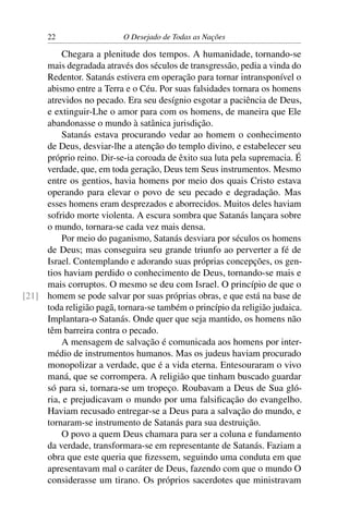 22 O Desejado de Todas as Nações
Chegara a plenitude dos tempos. A humanidade, tornando-se
mais degradada através dos séculos de transgressão, pedia a vinda do
Redentor. Satanás estivera em operação para tornar intransponível o
abismo entre a Terra e o Céu. Por suas falsidades tornara os homens
atrevidos no pecado. Era seu desígnio esgotar a paciência de Deus,
e extinguir-Lhe o amor para com os homens, de maneira que Ele
abandonasse o mundo à satânica jurisdição.
Satanás estava procurando vedar ao homem o conhecimento
de Deus, desviar-lhe a atenção do templo divino, e estabelecer seu
próprio reino. Dir-se-ia coroada de êxito sua luta pela supremacia. É
verdade, que, em toda geração, Deus tem Seus instrumentos. Mesmo
entre os gentios, havia homens por meio dos quais Cristo estava
operando para elevar o povo de seu pecado e degradação. Mas
esses homens eram desprezados e aborrecidos. Muitos deles haviam
sofrido morte violenta. A escura sombra que Satanás lançara sobre
o mundo, tornara-se cada vez mais densa.
Por meio do paganismo, Satanás desviara por séculos os homens
de Deus; mas conseguira seu grande triunfo ao perverter a fé de
Israel. Contemplando e adorando suas próprias concepções, os gen-
tios haviam perdido o conhecimento de Deus, tornando-se mais e
mais corruptos. O mesmo se deu com Israel. O princípio de que o
homem se pode salvar por suas próprias obras, e que está na base de[21]
toda religião pagã, tornara-se também o princípio da religião judaica.
Implantara-o Satanás. Onde quer que seja mantido, os homens não
têm barreira contra o pecado.
A mensagem de salvação é comunicada aos homens por inter-
médio de instrumentos humanos. Mas os judeus haviam procurado
monopolizar a verdade, que é a vida eterna. Entesouraram o vivo
maná, que se corrompera. A religião que tinham buscado guardar
só para si, tornara-se um tropeço. Roubavam a Deus de Sua gló-
ria, e prejudicavam o mundo por uma falsiﬁcação do evangelho.
Haviam recusado entregar-se a Deus para a salvação do mundo, e
tornaram-se instrumento de Satanás para sua destruição.
O povo a quem Deus chamara para ser a coluna e fundamento
da verdade, transformara-se em representante de Satanás. Faziam a
obra que este queria que ﬁzessem, seguindo uma conduta em que
apresentavam mal o caráter de Deus, fazendo com que o mundo O
considerasse um tirano. Os próprios sacerdotes que ministravam
 