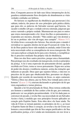 256 O Desejado de Todas as Nações
deus. Conquanto pusesse de lado suas falsas interpretações da lei,
guardava cuidadosamente Seus discípulos de abandonarem as vitais
verdades conﬁadas aos hebreus.
Os fariseus se orgulhavam da obediência que prestavam à lei;
sabiam, todavia, tão pouco de seus princípios pela prática diária,
que para eles as palavras do Salvador soavam qual heresia. Ao
sacudir o entulho sob que a verdade estivera soterrada, julgavam que
estava varrendo a própria verdade. Murmuravam uns para os outros
que estava menosprezando a lei. Jesus leu-lhes os pensamentos, e
respondeu aos mesmos, dizendo: “Não cuideis que vim destruir a
lei ou os profetas: não vim ab-rogar, mas cumprir”. Mateus 5:17.
Aí refuta Jesus a acusação dos fariseus. Sua missão para o mundo é
reivindicar os sagrados direitos da lei que O acusam de violar. Se a
lei de Deus pudesse haver sido mudada ou anulada, então Cristo não
teria necessitado sofrer as conseqüências de nossa transgressão. Ele
veio para explicar a relação da lei para com o homem, e exempliﬁcar-
lhe os preceitos mediante Sua própria vida de obediência.
Deus nos deu Seus santos preceitos, porque ama a humanidade.
Para proteger-nos dos resultados da transgressão, revela os princípios
da justiça. A lei é uma expressão do pensamento divino; quando
recebida em Cristo, torna-se nosso pensamento. Ergue-nos acima
do poder dos desejos e tendências naturais, acima das tentações que
induzem ao pecado. Deus quer que sejamos felizes, e deu-nos os
preceitos da lei para que obedecendo-lhes, possamos ter alegria.
Quando, por ocasião do nascimento de Jesus, os anjos cantaram:[211]
“Glória a Deus nas alturas, paz na Terra, boa vontade para com os
homens” (Lucas 2:14), estavam declarando os princípios da lei que
viera engrandecer e tornar gloriosa.
Quando a lei foi proclamada do Sinai, Deus tornou conhecida
aos homens a santidade de Seu caráter a ﬁm de que, por contraste,
pudessem ver sua própria pecaminosidade. A lei foi dada para os
convencer do pecado, e revelar-lhes sua necessidade de um Salvador.
Assim o faria, à medida que seus princípios fossem aplicados ao
coração pelo Espírito Santo. Esta obra deve ela fazer ainda. Na
vida de Cristo se tornam patentes os princípios da lei; e, ao tocar
o Espírito Santo de Deus o coração, ao revelar a luz de Cristo aos
homens a necessidade que têm de Seu sangue puriﬁcador e de Sua
justiﬁcadora justiça, a lei é ainda um instrumento em nos levar a
 