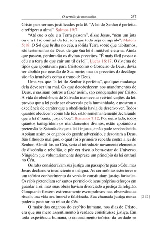 O sermão da montanha 257
Cristo para sermos justiﬁcados pela fé. “A lei do Senhor é perfeita,
e refrigera a alma”. Salmos 19:7.
“Até que o céu e a Terra passem”, disse Jesus, “nem um jota
ou um til se omitirá da lei, sem que tudo seja cumprido”. Mateus
5:18. O Sol que brilha no céu, a sólida Terra sobre que habitamos,
são testemunhas de Deus, de que Sua lei é imutável e eterna. Ainda
que passem, perdurarão os divinos preceitos. “É mais fácil passar o
céu e a terra do que cair um til da lei”. Lucas 16:17. O sistema de
tipos que apontavam para Cristo como o Cordeiro de Deus, devia
ser abolido por ocasião de Sua morte; mas os preceitos do decálogo
são tão imutáveis como o trono de Deus.
Uma vez que “a lei do Senhor é perfeita”, qualquer mudança
dela deve ser um mal. Os que desobedecem aos mandamentos de
Deus, e ensinam outros a fazer assim, são condenados por Cristo.
A vida de obediência do Salvador manteve as reivindicações da lei;
provou que a lei pode ser observada pela humanidade, e mostrou a
excelência de caráter que a obediência havia de desenvolver. Todos
quantos obedecem como Ele fez, estão semelhantemente declarando
que a lei é “santa, justa e boa”. Romanos 7:12. Por outro lado, todos
quantos transgridem os mandamentos divinos, estão apoiando a
pretensão de Satanás de que a lei é injusta, e não pode ser obedecida.
Apóiam assim os enganos do grande adversário, e desonram a Deus.
São ﬁlhos do maligno, o qual foi o primeiro rebelde contra a lei do
Senhor. Admiti-los no Céu, seria aí introduzir novamente elementos
de discórdia e rebelião, e pôr em risco o bem-estar do Universo.
Ninguém que voluntariamente despreze um princípio da lei entrará
no Céu.
Os rabis consideravam sua justiça um passaporte para o Céu; mas
Jesus declarou-a insuﬁciente e indigna. As cerimônias exteriores e
um teórico conhecimento da verdade constituíam justiça farisaica.
Os rabis pretendiam ser santos por meio de seus próprios esforços em
guardar a lei; mas suas obras haviam divorciado a justiça da religião.
Conquanto fossem extremamente escrupulosos nas observâncias
rituais, sua vida era imoral e falsiﬁcada. Sua chamada justiça nunca [212]
poderia penetrar no reino do Céu.
O maior dos enganos do espírito humano, nos dias de Cristo,
era que um mero assentimento à verdade constituísse justiça. Em
toda experiência humana, o conhecimento teórico da verdade se
 