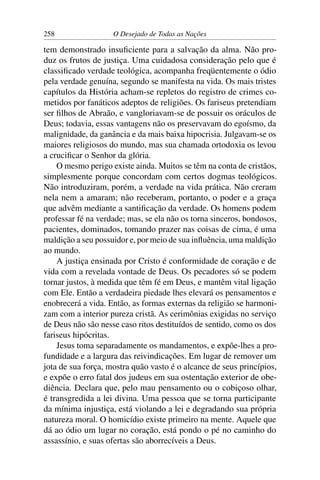 258 O Desejado de Todas as Nações
tem demonstrado insuﬁciente para a salvação da alma. Não pro-
duz os frutos de justiça. Uma cuidadosa consideração pelo que é
classiﬁcado verdade teológica, acompanha freqüentemente o ódio
pela verdade genuína, segundo se manifesta na vida. Os mais tristes
capítulos da História acham-se repletos do registro de crimes co-
metidos por fanáticos adeptos de religiões. Os fariseus pretendiam
ser ﬁlhos de Abraão, e vangloriavam-se de possuir os oráculos de
Deus; todavia, essas vantagens não os preservavam do egoísmo, da
malignidade, da ganância e da mais baixa hipocrisia. Julgavam-se os
maiores religiosos do mundo, mas sua chamada ortodoxia os levou
a cruciﬁcar o Senhor da glória.
O mesmo perigo existe ainda. Muitos se têm na conta de cristãos,
simplesmente porque concordam com certos dogmas teológicos.
Não introduziram, porém, a verdade na vida prática. Não creram
nela nem a amaram; não receberam, portanto, o poder e a graça
que advêm mediante a santiﬁcação da verdade. Os homens podem
professar fé na verdade; mas, se ela não os torna sinceros, bondosos,
pacientes, dominados, tomando prazer nas coisas de cima, é uma
maldição a seu possuidor e, por meio de sua inﬂuência, uma maldição
ao mundo.
A justiça ensinada por Cristo é conformidade de coração e de
vida com a revelada vontade de Deus. Os pecadores só se podem
tornar justos, à medida que têm fé em Deus, e mantêm vital ligação
com Ele. Então a verdadeira piedade lhes elevará os pensamentos e
enobrecerá a vida. Então, as formas externas da religião se harmoni-
zam com a interior pureza cristã. As cerimônias exigidas no serviço
de Deus não são nesse caso ritos destituídos de sentido, como os dos
fariseus hipócritas.
Jesus toma separadamente os mandamentos, e expõe-lhes a pro-
fundidade e a largura das reivindicações. Em lugar de remover um
jota de sua força, mostra quão vasto é o alcance de seus princípios,
e expõe o erro fatal dos judeus em sua ostentação exterior de obe-
diência. Declara que, pelo mau pensamento ou o cobiçoso olhar,
é transgredida a lei divina. Uma pessoa que se torna participante
da mínima injustiça, está violando a lei e degradando sua própria
natureza moral. O homicídio existe primeiro na mente. Aquele que
dá ao ódio um lugar no coração, está pondo o pé no caminho do
assassínio, e suas ofertas são aborrecíveis a Deus.
 