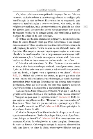 O sermão da montanha 259
Os judeus cultivavam um espírito de vingança. Em seu ódio aos
romanos, proferiam duras acusações e agradavam ao maligno pela
manifestação de seus atributos. Estavam assim se preparando para
praticar as terríveis ações a que ele os levou. Não havia, na vida
religiosa dos fariseus, nada que recomendasse a piedade aos olhos [213]
dos gentios. Jesus declarou-lhes que se não enganassem com a idéia
de poderem revoltar-se no coração contra seus opressores, e acariciar
o anseio de vingar-se de suas injustiças.
É verdade que há uma indignação justiﬁcável, mesmo nos segui-
dores de Cristo. Quando vêem que Deus é desonrado, e Seu serviço
exposto ao descrédito; quando vêem o inocente opresso, uma justa
indignação agita a alma. Tal ira, nascida da sensibilidade moral, não
é pecado. Mas os que, a qualquer suposta provocação, se sentem em
liberdade de condescender com a zanga ou o ressentimento, estão
abrindo o coração a Satanás. Amargura e animosidade devem ser
banidas da alma, se queremos estar em harmonia com o Céu.
O Salvador vai além disso. Diz Ele: “Se trouxeres a tua oferta
ao altar, e aí te lembrares de que teu irmão tem alguma coisa contra
ti, deixa ali diante do altar a tua oferta, e vai reconciliar-te primeiro
com teu irmão, e depois vem e apresenta a tua oferta”. Mateus
5:23, 24. Muitos são zelosos nos cultos, ao passo que entre eles
e seus irmãos existem lamentáveis diferenças, as quais poderiam
harmonizar. Deus exige que façam tudo ao seu alcance para restaurar
a concórdia. Antes que isso façam, não lhes pode aceitar a adoração.
O dever do cristão a esse respeito é claramente indicado.
Deus derrama Suas bênçãos sobre todos. “Faz que o Seu Sol se
levante sobre maus e bons, e a chuva desça sobre justos e injustos.”
É “benigno até para com os ingratos e maus”. Lucas 6:35. Pede-nos
que sejamos semelhantes a Ele. “Bendizei os que vos maldizem”,
disse Jesus: “Fazei bem aos que vos odeiam,... para que sejais ﬁlhos
do vosso Pai que está nos Céus”. Mateus 5:44. Eis os princípios da
lei, e são as fontes da vida.
O ideal de Deus para Seus ﬁlhos é mais alto do que pode alcançar
o pensamento humano. “Sede vós pois perfeitos, como é perfeito o
vosso Pai que está nos Céus”. Mateus 5:48. Este mandamento é uma
promessa. O plano da redenção visa ao nosso completo libertamento
do poder de Satanás. Cristo separa sempre do pecado a alma contrita.
Veio para destruir as obras do diabo, e tomou providências para que
 