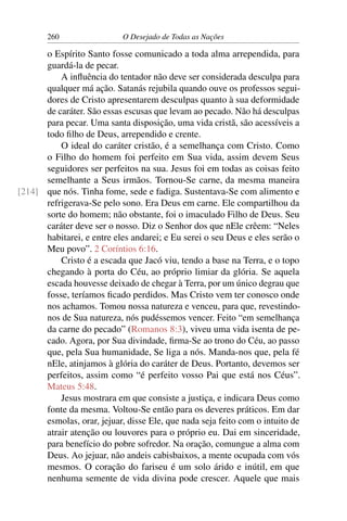 260 O Desejado de Todas as Nações
o Espírito Santo fosse comunicado a toda alma arrependida, para
guardá-la de pecar.
A inﬂuência do tentador não deve ser considerada desculpa para
qualquer má ação. Satanás rejubila quando ouve os professos segui-
dores de Cristo apresentarem desculpas quanto à sua deformidade
de caráter. São essas escusas que levam ao pecado. Não há desculpas
para pecar. Uma santa disposição, uma vida cristã, são acessíveis a
todo ﬁlho de Deus, arrependido e crente.
O ideal do caráter cristão, é a semelhança com Cristo. Como
o Filho do homem foi perfeito em Sua vida, assim devem Seus
seguidores ser perfeitos na sua. Jesus foi em todas as coisas feito
semelhante a Seus irmãos. Tornou-Se carne, da mesma maneira
que nós. Tinha fome, sede e fadiga. Sustentava-Se com alimento e[214]
refrigerava-Se pelo sono. Era Deus em carne. Ele compartilhou da
sorte do homem; não obstante, foi o imaculado Filho de Deus. Seu
caráter deve ser o nosso. Diz o Senhor dos que nEle crêem: “Neles
habitarei, e entre eles andarei; e Eu serei o seu Deus e eles serão o
Meu povo”. 2 Coríntios 6:16.
Cristo é a escada que Jacó viu, tendo a base na Terra, e o topo
chegando à porta do Céu, ao próprio limiar da glória. Se aquela
escada houvesse deixado de chegar à Terra, por um único degrau que
fosse, teríamos ﬁcado perdidos. Mas Cristo vem ter conosco onde
nos achamos. Tomou nossa natureza e venceu, para que, revestindo-
nos de Sua natureza, nós pudéssemos vencer. Feito “em semelhança
da carne do pecado” (Romanos 8:3), viveu uma vida isenta de pe-
cado. Agora, por Sua divindade, ﬁrma-Se ao trono do Céu, ao passo
que, pela Sua humanidade, Se liga a nós. Manda-nos que, pela fé
nEle, atinjamos à glória do caráter de Deus. Portanto, devemos ser
perfeitos, assim como “é perfeito vosso Pai que está nos Céus”.
Mateus 5:48.
Jesus mostrara em que consiste a justiça, e indicara Deus como
fonte da mesma. Voltou-Se então para os deveres práticos. Em dar
esmolas, orar, jejuar, disse Ele, que nada seja feito com o intuito de
atrair atenção ou louvores para o próprio eu. Dai em sinceridade,
para benefício do pobre sofredor. Na oração, comungue a alma com
Deus. Ao jejuar, não andeis cabisbaixos, a mente ocupada com vós
mesmos. O coração do fariseu é um solo árido e inútil, em que
nenhuma semente de vida divina pode crescer. Aquele que mais
 