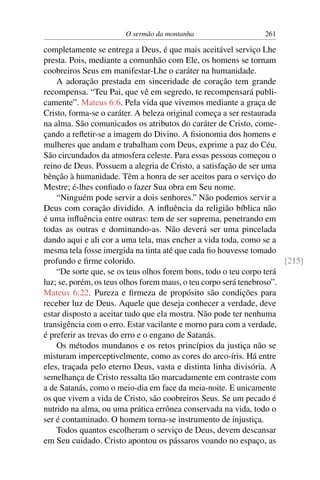 O sermão da montanha 261
completamente se entrega a Deus, é que mais aceitável serviço Lhe
presta. Pois, mediante a comunhão com Ele, os homens se tornam
coobreiros Seus em manifestar-Lhe o caráter na humanidade.
A adoração prestada em sinceridade de coração tem grande
recompensa. “Teu Pai, que vê em segredo, te recompensará publi-
camente”. Mateus 6:6. Pela vida que vivemos mediante a graça de
Cristo, forma-se o caráter. A beleza original começa a ser restaurada
na alma. São comunicados os atributos do caráter de Cristo, come-
çando a reﬂetir-se a imagem do Divino. A ﬁsionomia dos homens e
mulheres que andam e trabalham com Deus, exprime a paz do Céu.
São circundados da atmosfera celeste. Para essas pessoas começou o
reino de Deus. Possuem a alegria de Cristo, a satisfação de ser uma
bênção à humanidade. Têm a honra de ser aceitos para o serviço do
Mestre; é-lhes conﬁado o fazer Sua obra em Seu nome.
“Ninguém pode servir a dois senhores.” Não podemos servir a
Deus com coração dividido. A inﬂuência da religião bíblica não
é uma inﬂuência entre outras: tem de ser suprema, penetrando em
todas as outras e dominando-as. Não deverá ser uma pincelada
dando aqui e ali cor a uma tela, mas encher a vida toda, como se a
mesma tela fosse imergida na tinta até que cada ﬁo houvesse tomado
profundo e ﬁrme colorido. [215]
“De sorte que, se os teus olhos forem bons, todo o teu corpo terá
luz; se, porém, os teus olhos forem maus, o teu corpo será tenebroso”.
Mateus 6:22. Pureza e ﬁrmeza de propósito são condições para
receber luz de Deus. Aquele que deseja conhecer a verdade, deve
estar disposto a aceitar tudo que ela mostra. Não pode ter nenhuma
transigência com o erro. Estar vacilante e morno para com a verdade,
é preferir as trevas do erro e o engano de Satanás.
Os métodos mundanos e os retos princípios da justiça não se
misturam imperceptivelmente, como as cores do arco-íris. Há entre
eles, traçada pelo eterno Deus, vasta e distinta linha divisória. A
semelhança de Cristo ressalta tão marcadamente em contraste com
a de Satanás, como o meio-dia em face da meia-noite. E unicamente
os que vivem a vida de Cristo, são coobreiros Seus. Se um pecado é
nutrido na alma, ou uma prática errônea conservada na vida, todo o
ser é contaminado. O homem torna-se instrumento de injustiça.
Todos quantos escolheram o serviço de Deus, devem descansar
em Seu cuidado. Cristo apontou os pássaros voando no espaço, as
 