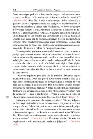 262 O Desejado de Todas as Nações
ﬂores no campo, pedindo a Seus ouvintes que considerassem essas
criaturas de Deus. “Não tendes vós muito mais valor do que elas?”
(Mateus 6:26) disse Ele. A medida da atenção divina concedida a
qualquer criatura, é proporcional a sua posição na escala dos seres. A
pequenina andorinha é velada pela Providência. As ﬂores do campo,
a relva que atapeta o solo, partilham da atenção e cuidado do Pai
celeste. O grande Artista, o Artista-Mestre, teve pensamentos para os
lírios, fazendo-os tão bonitos que ultrapassam a glória de Salomão.
Quanto mais cuida Ele do homem, a imagem e glória divinas! Anela
ver Seus ﬁlhos revelarem um caráter à Sua semelhança. Como a luz
solar comunica às ﬂores seus múltiplos e delicados matizes, assim
transmite Ele à alma a beleza de Seu próprio caráter.
Todos quantos preferem o reino de Cristo — reino de amor e
justiça e paz — colocando os interesses do mesmo acima de todos os
outros, acham-se ligados ao mundo do alto, e pertencem-lhes todas
as bênçãos necessárias a esta vida. No livro da providência de Deus,
o volume da vida, a cada um de nós é dada uma página. Essa página
contém cada particularidade de nossa história; até os cabelos da
cabeça estão contados. Os ﬁlhos de Deus nunca Lhe estão ausentes
do pensamento.
“Não vos inquieteis pois pelo dia de amanhã.” Devemos seguir
a Cristo dia a dia. Deus não provê auxílio para amanhã. Não dá a
Seus ﬁlhos imediatamente todas as instruções para a jornada da vida,
para que não ﬁquem confundidos. Diz-lhes apenas quanto possam
conservar na memória e realizar. A força e a sabedoria comunicadas
destinam-se à emergência do momento. “Se algum de vós tem falta
de sabedoria” — para o dia de hoje — “peça a Deus, que a todos dá
liberalmente, e o não lança em rosto, e ser-lhe-á dada”. Tiago 1:5.[216]
Não julgueis, para que não sejais julgados.” Não vos julgueis
melhores que outros homens, nem vos arvoreis em juízes seus. Uma
vez que não vos é dado discernir os motivos, sois incapazes de julgar
um ao outro. Ao criticá-lo, estais-vos sentenciando a vós mesmos;
pois mostrais ter parte com Satanás, o acusador dos irmãos. O Senhor
diz: “Examinai-vos a vós mesmos, se permaneceis na fé; provai-vos
a vós mesmos”. 2 Coríntios 13:5. Eis nossa tarefa. “Se nós nos
julgássemos a nós mesmos, não seríamos julgados”. 1 Coríntios
11:31.
 