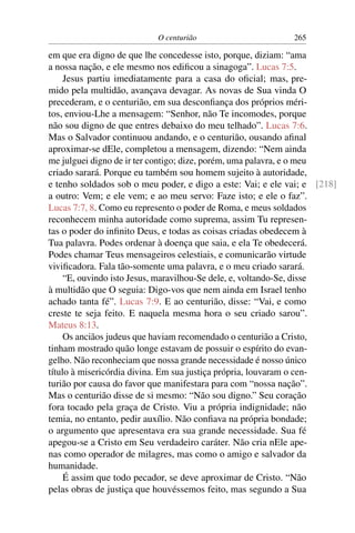 O centurião 265
em que era digno de que lhe concedesse isto, porque, diziam: “ama
a nossa nação, e ele mesmo nos ediﬁcou a sinagoga”. Lucas 7:5.
Jesus partiu imediatamente para a casa do oﬁcial; mas, pre-
mido pela multidão, avançava devagar. As novas de Sua vinda O
precederam, e o centurião, em sua desconﬁança dos próprios méri-
tos, enviou-Lhe a mensagem: “Senhor, não Te incomodes, porque
não sou digno de que entres debaixo do meu telhado”. Lucas 7:6.
Mas o Salvador continuou andando, e o centurião, ousando aﬁnal
aproximar-se dEle, completou a mensagem, dizendo: “Nem ainda
me julguei digno de ir ter contigo; dize, porém, uma palavra, e o meu
criado sarará. Porque eu também sou homem sujeito à autoridade,
e tenho soldados sob o meu poder, e digo a este: Vai; e ele vai; e [218]
a outro: Vem; e ele vem; e ao meu servo: Faze isto; e ele o faz”.
Lucas 7:7, 8. Como eu represento o poder de Roma, e meus soldados
reconhecem minha autoridade como suprema, assim Tu represen-
tas o poder do inﬁnito Deus, e todas as coisas criadas obedecem à
Tua palavra. Podes ordenar à doença que saia, e ela Te obedecerá.
Podes chamar Teus mensageiros celestiais, e comunicarão virtude
viviﬁcadora. Fala tão-somente uma palavra, e o meu criado sarará.
“E, ouvindo isto Jesus, maravilhou-Se dele, e, voltando-Se, disse
à multidão que O seguia: Digo-vos que nem ainda em Israel tenho
achado tanta fé”. Lucas 7:9. E ao centurião, disse: “Vai, e como
creste te seja feito. E naquela mesma hora o seu criado sarou”.
Mateus 8:13.
Os anciãos judeus que haviam recomendado o centurião a Cristo,
tinham mostrado quão longe estavam de possuir o espírito do evan-
gelho. Não reconheciam que nossa grande necessidade é nosso único
título à misericórdia divina. Em sua justiça própria, louvaram o cen-
turião por causa do favor que manifestara para com “nossa nação”.
Mas o centurião disse de si mesmo: “Não sou digno.” Seu coração
fora tocado pela graça de Cristo. Viu a própria indignidade; não
temia, no entanto, pedir auxílio. Não conﬁava na própria bondade;
o argumento que apresentava era sua grande necessidade. Sua fé
apegou-se a Cristo em Seu verdadeiro caráter. Não cria nEle ape-
nas como operador de milagres, mas como o amigo e salvador da
humanidade.
É assim que todo pecador, se deve aproximar de Cristo. “Não
pelas obras de justiça que houvéssemos feito, mas segundo a Sua
 