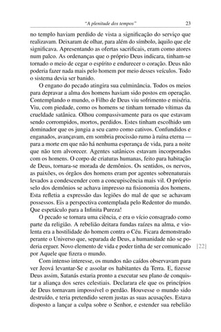 “A plenitude dos tempos” 23
no templo haviam perdido de vista a signiﬁcação do serviço que
realizavam. Deixaram de olhar, para além do símbolo, àquilo que ele
signiﬁcava. Apresentando as ofertas sacriﬁcais, eram como atores
num palco. As ordenanças que o próprio Deus indicara, tinham-se
tornado o meio de cegar o espírito e endurecer o coração. Deus não
poderia fazer nada mais pelo homem por meio desses veículos. Todo
o sistema devia ser banido.
O engano do pecado atingira sua culminância. Todos os meios
para depravar a alma dos homens haviam sido postos em operação.
Contemplando o mundo, o Filho de Deus viu sofrimento e miséria.
Viu, com piedade, como os homens se tinham tornado vítimas da
crueldade satânica. Olhou compassivamente para os que estavam
sendo corrompidos, mortos, perdidos. Estes tinham escolhido um
dominador que os jungia a seu carro como cativos. Confundidos e
enganados, avançavam, em sombria procissão rumo à ruína eterna —
para a morte em que não há nenhuma esperança de vida, para a noite
que não tem alvorecer. Agentes satânicos estavam incorporados
com os homens. O corpo de criaturas humanas, feito para habitação
de Deus, tornara-se morada de demônios. Os sentidos, os nervos,
as paixões, os órgãos dos homens eram por agentes sobrenaturais
levados a condescender com a concupiscência mais vil. O próprio
selo dos demônios se achava impresso na ﬁsionomia dos homens.
Esta reﬂetia a expressão das legiões do mal de que se achavam
possessos. Eis a perspectiva contemplada pelo Redentor do mundo.
Que espetáculo para a Inﬁnita Pureza!
O pecado se tornara uma ciência, e era o vício consagrado como
parte da religião. A rebelião deitara fundas raízes na alma, e vio-
lenta era a hostilidade do homem contra o Céu. Ficara demonstrado
perante o Universo que, separada de Deus, a humanidade não se po-
deria erguer. Novo elemento de vida e poder tinha de ser comunicado [22]
por Aquele que ﬁzera o mundo.
Com intenso interesse, os mundos não caídos observavam para
ver Jeová levantar-Se e assolar os habitantes da Terra. E, ﬁzesse
Deus assim, Satanás estaria pronto a executar seu plano de conquis-
tar a aliança dos seres celestiais. Declarara ele que os princípios
de Deus tornavam impossível o perdão. Houvesse o mundo sido
destruído, e teria pretendido serem justas as suas acusações. Estava
disposto a lançar a culpa sobre o Senhor, e estender sua rebelião
 