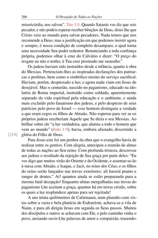 266 O Desejado de Todas as Nações
misericórdia, nos salvou”. Tito 3:5. Quando Satanás vos diz que sois
pecador, e não podeis esperar receber bênçãos de Deus, dizei-lhe que
Cristo veio ao mundo para salvar pecadores. Nada temos que nos
recomende a Deus; mas a justiﬁcação em que podemos insistir agora
e sempre, é nossa condição de completo desamparo, o qual torna
uma necessidade Seu poder redentor. Renunciando a toda conﬁança
própria, podemos olhar à cruz do Calvário e dizer: “O preço do
resgate eu não o tenho; à Tua cruz prostrado me sustenho.”
Os judeus haviam sido instruídos desde a infância, quanto à obra
do Messias. Pertenciam-lhes as inspiradas declarações dos patriar-
cas e profetas, bem como o simbólico ensino do serviço sacriﬁcal.
Haviam, porém, desprezado a luz; e agora nada viam em Jesus de
desejável. Mas o centurião, nascido no paganismo, educado na ido-
latria de Roma imperial, instruído como soldado, aparentemente
separado da vida espiritual pela educação e o ambiente, e ainda
mais excluído pelo fanatismo dos judeus, e pelo desprezo de seus
patrícios pelo povo de Israel — esse homem distinguiu a verdade
a que eram cegos os ﬁlhos de Abraão. Não esperou para ver se os
próprios judeus receberiam Aquele que Se dizia o seu Messias. Ao
brilhar sobre ele “a luz verdadeira, que alumia a todo o homem que
vem ao mundo” (João 1:9), havia, embora afastado, discernido a
glória do Filho de Deus.[219]
Para Jesus este foi um penhor da obra que o evangelho havia de
realizar entre os gentios. Com alegria, antecipou a reunião de almas
de todas as nações ao Seu reino. Com profunda tristeza, descreveu
aos judeus o resultado da rejeição de Sua graça por parte deles: “Eu
vos digo que muitos virão do Oriente e do Ocidente, e assentar-se-ão
à mesa com Abraão, e Isaque, e Jacó, no reino dos Céus; e os ﬁlhos
do reino serão lançados nas trevas exteriores: ali haverá pranto e
ranger de dentes.” Ai! quantos ainda se estão preparando para a
mesma fatal decepção! Enquanto almas mergulhadas nas trevas do
paganismo Lhe aceitam a graça, quantos há em terras cristãs, sobre
os quais a luz resplandece apenas para ser rejeitada!
A uns trinta quilômetros de Cafarnaum, num planalto com vis-
tas sobre a vasta e bela planície de Esdraelom, achava-se a vila de
Naim, e para ali dirigiu Jesus em seguida os Seus passos. Muitos
dos discípulos e outros se achavam com Ele, e pelo caminho vinha o
povo, ansiando ouvir-Lhe palavras de amor e compaixão, trazendo-
 
