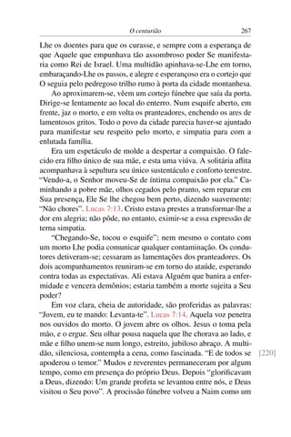O centurião 267
Lhe os doentes para que os curasse, e sempre com a esperança de
que Aquele que empunhava tão assombroso poder Se manifesta-
ria como Rei de Israel. Uma multidão apinhava-se-Lhe em torno,
embaraçando-Lhe os passos, e alegre e esperançoso era o cortejo que
O seguia pelo pedregoso trilho rumo à porta da cidade montanhesa.
Ao aproximarem-se, vêem um cortejo fúnebre que saía da porta.
Dirige-se lentamente ao local do enterro. Num esquife aberto, em
frente, jaz o morto, e em volta os pranteadores, enchendo os ares de
lamentosos gritos. Todo o povo da cidade parecia haver-se ajuntado
para manifestar seu respeito pelo morto, e simpatia para com a
enlutada família.
Era um espetáculo de molde a despertar a compaixão. O fale-
cido era ﬁlho único de sua mãe, e esta uma viúva. A solitária aﬂita
acompanhava à sepultura seu único sustentáculo e conforto terrestre.
“Vendo-a, o Senhor moveu-Se de íntima compaixão por ela.” Ca-
minhando a pobre mãe, olhos cegados pelo pranto, sem reparar em
Sua presença, Ele Se lhe chegou bem perto, dizendo suavemente:
“Não chores”. Lucas 7:13. Cristo estava prestes a transformar-lhe a
dor em alegria; não pôde, no entanto, eximir-se a essa expressão de
terna simpatia.
“Chegando-Se, tocou o esquife”; nem mesmo o contato com
um morto Lhe podia comunicar qualquer contaminação. Os condu-
tores detiveram-se; cessaram as lamentações dos pranteadores. Os
dois acompanhamentos reuniram-se em torno do ataúde, esperando
contra todas as expectativas. Ali estava Alguém que banira a enfer-
midade e vencera demônios; estaria também a morte sujeita a Seu
poder?
Em voz clara, cheia de autoridade, são proferidas as palavras:
“Jovem, eu te mando: Levanta-te”. Lucas 7:14. Aquela voz penetra
nos ouvidos do morto. O jovem abre os olhos. Jesus o toma pela
mão, e o ergue. Seu olhar pousa naquela que lhe chorava ao lado, e
mãe e ﬁlho unem-se num longo, estreito, jubiloso abraço. A multi-
dão, silenciosa, contempla a cena, como fascinada. “E de todos se [220]
apoderou o temor.” Mudos e reverentes permaneceram por algum
tempo, como em presença do próprio Deus. Depois “gloriﬁcavam
a Deus, dizendo: Um grande profeta se levantou entre nós, e Deus
visitou o Seu povo”. A procissão fúnebre volveu a Naim como um
 