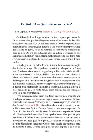 Capítulo 33 — Quem são meus irmãos?
Este capítulo é baseado em Mateus 12:22-50; Marcos 3:20-35.
Os ﬁlhos de José longe estavam de ter simpatia pela obra de
Jesus. As notícias que lhes chegavam aos ouvidos acerca de Sua vida
e trabalhos, enchiam-nos de surpresa e terror. Ouviram que dedicava
noites inteiras à oração, que durante o dia era oprimido por grande
quantidade de gente, e não Se permitia sequer o tempo necessário
para comer. Os amigos achavam que Se estava consumindo por
Seu incessante labor; não podiam explicar a atitude que tinha para
com os fariseus, e alguns havia que receavam pelo equilíbrio de Sua
razão.
Isso chegou aos ouvidos de Seus irmãos, bem como a acusação
dos fariseus de que Ele expulsava demônios pelo poder de Sata-
nás. Sentiram vivamente a vergonha que lhes sobrevinha devido
a seu parentesco com Jesus. Sabiam que tumulto Suas palavras e
obras ocasionavam, e não somente se alarmavam com as ousadas
declarações dEle, mas ﬁcavam indignados com a acusação que fazia
aos escribas e fariseus. Resolveram persuadi-Lo ou constrangê-Lo
a deixar esse método de trabalhar, e induziram Maria a unir-se a
eles, pensando que, em vista de Seu amor por ela, poderia conseguir
levá-Lo a maior prudência.
Fora justamente antes disso que Jesus operara pela segunda vez
o milagre de curar um possesso, cego e mudo, e os fariseus haviam
renovado a acusação: “Ele expulsa os demônios pelo príncipe dos
demônios”. Mateus 9:34. Cristo disse-lhes positivamente que em
atribuir a obra do Espírito Santo a Satanás, estavam-se separando da
fonte de bênçãos. Os que tivessem falado contra o próprio Cristo,
não Lhe discernindo o caráter divino, poderiam receber perdão; pois
mediante o Espírito Santo poderiam ser levados a ver seu erro e
arrepender-se. Seja qual for o pecado, se a alma se arrepende e crê,
a culpa é lavada no sangue de Cristo; mas aquele que rejeita a obra
do Espírito Santo, assume uma posição que impede o acesso ao
270
 