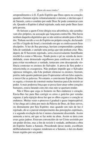 Quem são meus irmãos? 271
arrependimento e à fé. É pelo Espírito que Deus opera no coração;
quando o homem rejeita voluntariamente o mesmo, e declara que é
de Satanás, corta o conduto por onde Deus Se pode comunicar com
ele. Quando o Espírito é aﬁnal rejeitado, nada mais pode Deus fazer
pela pessoa.
Os fariseus a quem Cristo dirigiu essa advertência, não acredita-
vam eles próprios, na acusação que lançaram contra Ele. Não havia
nenhum daqueles dignitários que se não sentisse atraído para o Salva-
dor. Tinham ouvido a voz do Espírito no próprio coração, declarando [222]
ser Ele o Ungido de Israel, e insistindo em que se confessassem Seus
discípulos. À luz de Sua presença, haviam compreendido a própria
falta de santidade, e anelado uma justiça que não podiam criar. Mas,
depois de O haverem rejeitado, seria excessivamente humilhante
recebê-Lo como o Messias. Tendo posto o pé na vereda da incre-
dulidade, eram demasiado orgulhosos para confessar seu erro. E
para evitar reconhecer a verdade, tentavam com desesperada vio-
lência contestar os ensinos do Salvador. A prova de Seu poder e
misericórdia os exasperava. Não podiam impedir que o Salvador
operasse milagres, não Lhe podiam silenciar os ensinos; ﬁzeram,
porém, tudo quanto puderam para O apresentar sob um falso aspecto,
e torcer-Lhe as palavras. No entanto, o convincente Espírito de Deus
os seguia, e tiveram de construir muitas barreiras para Lhe resistir ao
poder. A mais poderosa força que se possa fazer atuar sobre corações
humanos, estava lutando com eles mas não se queriam render.
Não é Deus que cega os homens ou lhes endurece o coração.
Envia-lhes luz para lhes corrigir os erros e guiá-los por veredas
seguras; é pela rejeição dessa luz que os olhos cegam e o coração se
endurece. Muitas vezes o processo é gradual e quase imperceptível.
A luz chega até à alma por meio da Palavra de Deus, de Seus servos,
ou diretamente por Seu Espírito; mas quando um raio de luz é
rejeitado, dá-se o parcial entorpecimento das percepções espirituais,
e a segunda revelação da luz é menos claramente discernida. Assim
aumenta a treva, até que se faz noite na alma. Assim se dera com
esses guias judeus. Estavam convencidos de ser Cristo assistido por
um poder divino, mas a ﬁm de resistir à verdade, atribuíam a obra
do Espírito Santo a Satanás. Procedendo desse modo, escolhiam
deliberadamente o engano; renderam-se a Satanás, e daí em diante
foram regidos por seu poder.
 