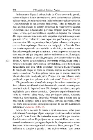 272 O Desejado de Todas as Nações
Intimamente ligada à advertência de Cristo acerca do pecado
contra o Espírito Santo, encontra-se a que é dada contra as palavras
ociosas e más. As palavras são um indício do que se acha no coração.
“Da abundância do seu coração fala a boca.” Mas as palavras são
mais que um indício do caráter; têm poder de reagir sobre o caráter.
Os homens são inﬂuenciados por suas próprias palavras. Muitas
vezes, levados por momentâneo impulso, instigados por Satanás,
dão expressão ao ciúme ou às más suspeitas, exprimindo aquilo em
que não crêem realmente; essa expressão, porém, reage sobre os
pensamentos. São enganados pelas próprias palavras, e chegam a
crer verdade aquilo que disseram por instigação de Satanás. Uma
vez tendo expressado uma opinião ou decisão, são muitas vezes
demasiado orgulhosos para a retratar, e tentam provar acharem-se
com a razão, até que chegam a crer ser realmente assim. É perigoso
emitir uma palavra de dúvida, perigoso questionar e criticar a luz
divina. O hábito de descuidosa e irreverente crítica, reage sobre o[223]
caráter, fomentando irreverência e incredulidade. Muito homem con-
descendente com esse hábito assim tem prosseguido, inconsciente
do perigo, até chegar ao ponto de criticar e rejeitar a obra do Espírito
Santo. Jesus disse: “De toda palavra ociosa que os homens disserem,
hão de dar conta no dia do juízo. Porque por tuas palavras serás
justiﬁcado, e por tuas palavras será condenado”. Mateus 12:36, 37.
Dirigiu então uma advertência aos que foram impressionados por
Suas palavras, que O ouviram de boa vontade, mas não se entregaram
para habitação do Espírito Santo. Não é só pela resistência, mas pela
negligência que a alma é destruída. “Quando o espírito imundo tem
saído do homem”, disse Jesus, “anda por lugares áridos, buscando
repouso, e não encontra. Então diz: Voltarei para a minha casa de
onde saí. E, voltando, acha-a desocupada, varrida e adornada. Então
vai, e leva consigo outros sete espíritos piores do que ele, e, entrando,
habitam ali”. Mateus 12:44, 45.
Muitos havia nos dias de Cristo, e os há atualmente, sobre quem
o domínio de Satanás por algum tempo parecia ter cessado; mediante
a graça de Deus, foram libertados dos maus espíritos que exerciam
domínio sobre a alma. Regozijavam-se no amor de Deus; mas, como
os ouvintes do terreno pedregoso da parábola, não permaneceram em
Seu amor. Não se entregaram diariamente a Deus, para que Cristo
habitasse no coração; e quando o mau espírito voltou, “com outros
 