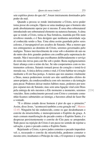 Quem são meus irmãos? 273
sete espíritos piores do que ele”, foram inteiramente dominados pelo
poder do mal.
Quando a pessoa se rende inteiramente a Cristo, novo poder
toma posse do coração. Opera-se uma mudança que o homem não
pode absolutamente operar por si mesmo. É uma obra sobrenatural
introduzindo um sobrenatural elemento na natureza humana. A alma
que se rende a Cristo, torna-se Sua fortaleza, mantida por Ele num
revoltoso mundo, e é Seu desígnio que nenhuma autoridade seja
aí conhecida senão a Sua. Uma alma assim guardada pelos seres
celestes, é inexpugnável aos assaltos de Satanás. Mas a menos que
nos entreguemos ao domínio de Cristo, seremos governados pelo
maligno. Temos inevitavelmente de estar sob o domínio de um ou
de outro dos dois grandes poderes em conﬂito pela supremacia do
mundo. Não é necessário que escolhamos deliberadamente o serviço
do reino das trevas para cair-lhe sob o poder. Basta negligenciarmos
fazer aliança com o reino da luz. Se não cooperarmos com os ins-
trumentos celestes, Satanás tomará posse do coração e torná-lo-á
morada sua. A única defesa contra o mal, é Cristo habitar no coração
mediante a fé em Sua justiça. A menos que nos unamos vitalmente
a Deus, nunca poderemos resistir aos não santiﬁcados efeitos do
amor-próprio, da condescendência com nós mesmos e da tentação
para pecar. Podemos deixar muitos hábitos maus, podemos por tem-
pos separar-nos de Satanás; mas sem uma ligação vital com Deus
pela entrega de nós mesmos a Ele momento a momento, seremos [224]
vencidos. Sem conhecimento pessoal com Cristo e constante comu-
nhão ﬁcamos submetidos ao inimigo, e havemos aﬁnal de fazer-lhe
a vontade.
“E o último estado desse homem é pior do que o primeiro.”
Assim, disse Jesus, “acontecerá também a esta geração má”. Mateus
12:45. Ninguém há tão endurecido, como os que desdenharam o
convite da misericórdia, e menosprezaram o Espírito da graça. A
mais comum manifestação do pecado contra o Espírito Santo, é o
desprezar persistentemente o convite do Céu para se arrepender.
Todo passo na rejeição de Cristo é um passo no sentido de rejeitar a
salvação, e para o pecado contra o Espírito Santo.
Rejeitando a Cristo, o povo judeu cometeu o pecado imperdoá-
vel; e, recusando o convite da misericórdia, podemos cometer o
mesmo erro; insultamos o Príncipe da vida, e O expomos à vergonha
 