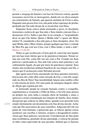 274 O Desejado de Todas as Nações
perante a sinagoga de Satanás e em face do Universo celeste, quando
recusamos ouvir-Lhe os mensageiros, dando em vez disso atenção
aos instrumentos de Satanás, que querem arrebatar de Cristo a alma.
Enquanto uma pessoa ﬁzer isso, não pode achar esperança de perdão,
perdendo por ﬁm todo desejo de se reconciliar com Deus.
Enquanto Jesus estava ainda ensinando o povo, os discípulos
trouxeram a notícia de que Sua mãe e Seus irmãos estavam fora, e
desejavam vê-Lo. Sabia o que lhes ia no coração, e “respondendo,
disse ao que Lhe falara: Quem é Minha mãe? e quem são Meus
irmãos? E, estendendo a Sua mão para os Seus discípulos, disse: Eis
aqui Minha mãe e Meus irmãos; porque qualquer que ﬁzer a vontade
de Meu Pai que está nos Céus, este é Meu irmão, e irmã e mãe”.
Mateus 12:48-50.
Todos os que recebessem a Cristo pela fé, estar-Lhe-iam ligados
por um laço mais íntimo que os de parentesco humano. Tornar-se-
iam um com Ele, como Ele era um com o Pai. Crendo em Suas
palavras e praticando-as, Sua mãe Lhe estava mais próxima e sal-
vadoramente ligada, do que por meio do parentesco natural. Seus
irmãos não receberiam nenhum benefício de sua relação com Ele, a
menos que O aceitassem como Salvador pessoal.
Que apoio teria Cristo encontrado em Seus parentes terrestres,
houvessem eles crido nEle como enviado do Céu, e com Ele coope-
rado na obra de Deus! Sua incredulidade lançou uma sombra sobre
a vida terrena de Jesus. Foi uma parte da amargura daquele cálice
de aﬂição que esgotou por nós.
A inimizade ateada no coração humano contra o evangelho,
experimentou-a vivamente o Filho de Deus, e foi-Lhe mais penosa
no próprio lar; pois tinha o coração cheio de bondade e amor, e
apreciava a terna consideração nas relações de família. Seus irmãos
desejavam que cedesse às idéias deles, quando esse proceder teria
estado inteiramente em desarmonia com Sua divina missão. Acha-[225]
vam que Ele necessitava de seus conselhos. Julgavam-nO sob seu
ponto de vista humano, e pensavam que, se falasse apenas coisas
aceitáveis aos escribas e fariseus, evitaria a desagradável contro-
vérsia que Suas palavras suscitavam. Consideravam de Sua parte
uma exorbitância, pretender divina autoridade, e colocar-Se perante
os rabis como reprovador de seus pecados. Sabiam que os fariseus
 
