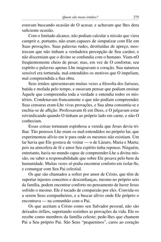 Quem são meus irmãos? 275
estavam buscando ocasião de O acusar, e achavam que lhes dera
suﬁciente ocasião.
Com o limitado alcance, não podiam calcular a missão que viera
cumprir e, portanto, não eram capazes de simpatizar com Ele em
Suas provações. Suas palavras rudes, destituídas de apreço, mos-
travam que não tinham a verdadeira percepção de Seu caráter, e
não discerniam que o divino se confundia com o humano. Viam-nO
freqüentemente cheio de pesar; mas, em vez de O confortar, seu
espírito e palavras apenas Lhe magoavam o coração. Sua natureza
sensível era torturada, mal-entendidos os motivos que O impeliam,
mal compreendida a Sua obra.
Seus irmãos apresentavam muitas vezes a ﬁlosoﬁa dos fariseus,
batida e mofada pelo tempo, e ousavam pensar que podiam ensinar
Àquele que compreendia toda a verdade e entendia todos os mis-
térios. Condenavam francamente o que não podiam compreender.
Suas censuras eram-Lhe vivas provações, e Sua alma consumia-se e
enchia-se de aﬂição. Professavam fé em Deus, e O julgavam estar
reivindicando quando O tinham ao próprio lado em carne, e não O
conheciam.
Essas coisas tornaram espinhosa a vereda que Jesus devia tri-
lhar. Tão penosos Lhe eram os mal-entendidos no próprio lar, que
experimentou alívio em ir para onde os mesmos não existiam. Um
lar havia que Ele gostava de visitar — o de Lázaro, Maria e Marta;
pois na atmosfera de fé e amor Seu espírito tinha repouso. Ninguém,
entretanto, havia no mundo capaz de compreender-Lhe a divina mis-
são, ou saber a responsabilidade que sobre Ele pesava pelo bem da
humanidade. Muitas vezes só podia encontrar conforto em isolar-Se,
e comungar com Seu Pai celestial.
Os que são chamados a sofrer por amor de Cristo, que têm de
suportar injustos conceitos e desconﬁanças, mesmo no próprio seio
da família, podem encontrar conforto no pensamento de haver Jesus
sofrido o mesmo. Ele é tocado de compaixão por eles. Convida-os
a serem Seus companheiros, e a buscar alívio onde Ele próprio o
encontrava — na comunhão com o Pai.
Os que aceitam a Cristo como seu Salvador pessoal, não são
deixados órfãos, suportando sozinhos as provações da vida. Ele os
recebe como membros da família celeste; pede-lhes que chamem
Pai a Seu próprio Pai. São Seus “pequeninos”, caros ao coração
 