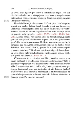 276 O Desejado de Todas as Nações
de Deus, a Ele ligados por ternos e indissolúveis laços. Tem por
eles inexcedível ternura, sobrepujando tanto a que nosso pai e nossa
mãe sentiam por nós mesmos em nosso desamparo como o divino
ultrapassa o humano.[226]
Uma bela ilustração das relações de Cristo para com Seu povo,
encontra-se nas leis dadas a Israel. Quando, em virtude da pobreza,
um hebreu se via forçado a abrir mão de seu patrimônio, e a vender-
se como escravo, o dever de resgatá-lo a eles e a sua herança, recaía
no parente mais chegado. Levítico 25:25; Levítico 47-49; Rute
2:20. Assim a obra de nos redimir a nós e a nossa herança, perdida
por causa do pecado, recaiu sobre Aquele que nos é “parente che-
gado”. Foi para resgatar-nos que Ele Se tornou nosso parente. Mais
achegado que o pai, mãe, irmão, amigo ou noivo é o Senhor nosso
Salvador. “Não temas”, diz Ele, “porque Eu te remi; chamei-te pelo
teu nome, tu és Meu.” “Desde que tu te ﬁzeste digno de honra diante
de Meus olhos, e glorioso, Eu te amei; e entregarei os homens por ti,
e os povos pela tua vida”. Isaías 43:1, 4.
Cristo ama os seres celestiais, que Lhe circundam o trono; mas
quem explicará o grande amor com que nos tem amado? Não o
podemos compreender, mas podemos sabê-lo real em nossa própria
vida. E se mantemos para com Ele relações de parentesco, com que
ternura devemos olhar os que são irmãos e irmãs de nosso Senhor!
Não devemos estar prontos a reconhecer as responsabilidades de
nosso divino parentesco? Adotados na família de Deus, não devemos
honrar a nosso Pai e nossos parentes?[227]
 