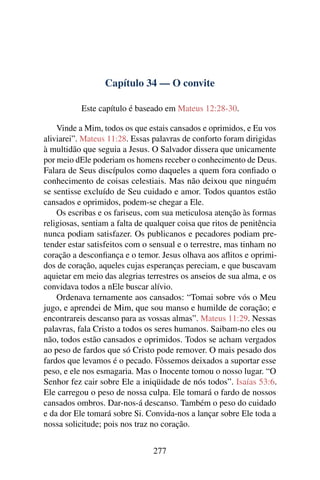 Capítulo 34 — O convite
Este capítulo é baseado em Mateus 12:28-30.
Vinde a Mim, todos os que estais cansados e oprimidos, e Eu vos
aliviarei”. Mateus 11:28. Essas palavras de conforto foram dirigidas
à multidão que seguia a Jesus. O Salvador dissera que unicamente
por meio dEle poderiam os homens receber o conhecimento de Deus.
Falara de Seus discípulos como daqueles a quem fora conﬁado o
conhecimento de coisas celestiais. Mas não deixou que ninguém
se sentisse excluído de Seu cuidado e amor. Todos quantos estão
cansados e oprimidos, podem-se chegar a Ele.
Os escribas e os fariseus, com sua meticulosa atenção às formas
religiosas, sentiam a falta de qualquer coisa que ritos de penitência
nunca podiam satisfazer. Os publicanos e pecadores podiam pre-
tender estar satisfeitos com o sensual e o terrestre, mas tinham no
coração a desconﬁança e o temor. Jesus olhava aos aﬂitos e oprimi-
dos de coração, aqueles cujas esperanças pereciam, e que buscavam
aquietar em meio das alegrias terrestres os anseios de sua alma, e os
convidava todos a nEle buscar alívio.
Ordenava ternamente aos cansados: “Tomai sobre vós o Meu
jugo, e aprendei de Mim, que sou manso e humilde de coração; e
encontrareis descanso para as vossas almas”. Mateus 11:29. Nessas
palavras, fala Cristo a todos os seres humanos. Saibam-no eles ou
não, todos estão cansados e oprimidos. Todos se acham vergados
ao peso de fardos que só Cristo pode remover. O mais pesado dos
fardos que levamos é o pecado. Fôssemos deixados a suportar esse
peso, e ele nos esmagaria. Mas o Inocente tomou o nosso lugar. “O
Senhor fez cair sobre Ele a iniqüidade de nós todos”. Isaías 53:6.
Ele carregou o peso de nossa culpa. Ele tomará o fardo de nossos
cansados ombros. Dar-nos-á descanso. Também o peso do cuidado
e da dor Ele tomará sobre Si. Convida-nos a lançar sobre Ele toda a
nossa solicitude; pois nos traz no coração.
277
 
