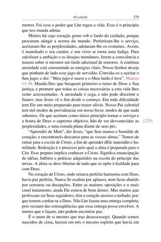 O convite 279
morrer. Foi esse o poder que Lhe regeu a vida. Esse é o princípio
que nos manda adotar.
Muitos há cujo coração geme sob o fardo do cuidado, porque
procuram atingir a norma do mundo. Preferiram-lhe o serviço,
aceitaram-lhe as perplexidades, adotaram-lhe os costumes. Assim,
é manchado o seu caráter, e seu viver se torna uma fadiga. Para
satisfazer a ambição e os desejos mundanos, ferem a consciência e
trazem sobre si mesmos um fardo adicional de remorso. A contínua
ansiedade está consumindo as energias vitais. Nosso Senhor deseja
que ponham de lado esse jugo de servidão. Convida-os a aceitar o
Seu jugo; e diz: “Meu jugo é suave e o Meu fardo é leve”. Mateus
11:30. Manda-lhes que busquem primeiro o reino de Deus e Sua
justiça, e promete que todas as coisas necessárias a esta vida lhes
serão acrescentadas. A ansiedade é cega, e não pode discernir o
futuro; mas Jesus vê o ﬁm desde o começo. Em toda diﬁculdade
tem Ele um meio preparado para trazer alívio. Nosso Pai celestial
tem mil modos de providenciar em nosso favor, modos de que nada
sabemos. Os que aceitam como único princípio tornar o serviço e
a honra de Deus o supremo objetivo, hão de ver desvanecidas as [229]
perplexidades, e uma estrada plana diante de seus pés.
“Aprendei de Mim”, diz Jesus, “que Sou manso e humilde de
coração; e encontrareis descanso para as vossas almas.” Temos de
entrar para a escola de Cristo, a ﬁm de aprender dEle mansidão e hu-
mildade. Redenção é o processo pelo qual a alma é preparada para o
Céu. Esse preparo implica conhecer a Cristo. Signiﬁca emancipação
de idéias, hábitos e práticas adquiridos na escola do príncipe das
trevas. A alma se deve libertar de tudo que se opõe à lealdade para
com Deus.
No coração de Cristo, onde reinava perfeita harmonia com Deus,
havia paz perfeita. Nunca Se exaltou por aplauso, nem ﬁcou abatido
por censuras ou decepções. Entre as maiores oposições e o mais
cruel tratamento, ainda Ele estava de bom ânimo. Mas muitos que
professam ser Seus seguidores, têm o coração ansioso e turbado, por-
que temem conﬁar-se a Deus. Não Lhe fazem uma entrega completa;
pois recuam das conseqüências que essa entrega possa envolver. A
menos que o façam, não podem encontrar paz.
É o amor de si mesmo que traz desassossego. Quando somos
nascidos de cima, haverá em nós o mesmo espírito que havia em
 