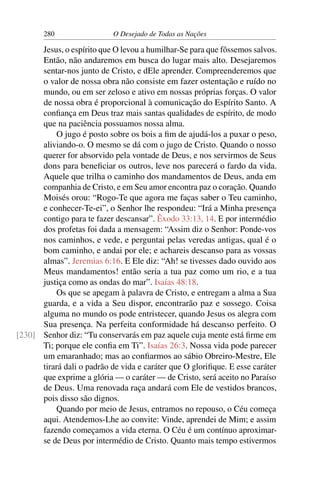 280 O Desejado de Todas as Nações
Jesus, o espírito que O levou a humilhar-Se para que fôssemos salvos.
Então, não andaremos em busca do lugar mais alto. Desejaremos
sentar-nos junto de Cristo, e dEle aprender. Compreenderemos que
o valor de nossa obra não consiste em fazer ostentação e ruído no
mundo, ou em ser zeloso e ativo em nossas próprias forças. O valor
de nossa obra é proporcional à comunicação do Espírito Santo. A
conﬁança em Deus traz mais santas qualidades de espírito, de modo
que na paciência possuamos nossa alma.
O jugo é posto sobre os bois a ﬁm de ajudá-los a puxar o peso,
aliviando-o. O mesmo se dá com o jugo de Cristo. Quando o nosso
querer for absorvido pela vontade de Deus, e nos servirmos de Seus
dons para beneﬁciar os outros, leve nos parecerá o fardo da vida.
Aquele que trilha o caminho dos mandamentos de Deus, anda em
companhia de Cristo, e em Seu amor encontra paz o coração. Quando
Moisés orou: “Rogo-Te que agora me faças saber o Teu caminho,
e conhecer-Te-ei”, o Senhor lhe respondeu: “Irá a Minha presença
contigo para te fazer descansar”. Êxodo 33:13, 14. E por intermédio
dos profetas foi dada a mensagem: “Assim diz o Senhor: Ponde-vos
nos caminhos, e vede, e perguntai pelas veredas antigas, qual é o
bom caminho, e andai por ele; e achareis descanso para as vossas
almas”. Jeremias 6:16. E Ele diz: “Ah! se tivesses dado ouvido aos
Meus mandamentos! então seria a tua paz como um rio, e a tua
justiça como as ondas do mar”. Isaías 48:18.
Os que se apegam à palavra de Cristo, e entregam a alma a Sua
guarda, e a vida a Seu dispor, encontrarão paz e sossego. Coisa
alguma no mundo os pode entristecer, quando Jesus os alegra com
Sua presença. Na perfeita conformidade há descanso perfeito. O
Senhor diz: “Tu conservarás em paz aquele cuja mente está ﬁrme em[230]
Ti; porque ele conﬁa em Ti”. Isaías 26:3. Nossa vida pode parecer
um emaranhado; mas ao conﬁarmos ao sábio Obreiro-Mestre, Ele
tirará dali o padrão de vida e caráter que O gloriﬁque. E esse caráter
que exprime a glória — o caráter — de Cristo, será aceito no Paraíso
de Deus. Uma renovada raça andará com Ele de vestidos brancos,
pois disso são dignos.
Quando por meio de Jesus, entramos no repouso, o Céu começa
aqui. Atendemos-Lhe ao convite: Vinde, aprendei de Mim; e assim
fazendo começamos a vida eterna. O Céu é um contínuo aproximar-
se de Deus por intermédio de Cristo. Quanto mais tempo estivermos
 