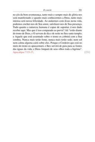 O convite 281
no céu da bem-aventurança, tanto mais e sempre mais de glória nos
será manifestado; e quanto mais conhecermos a Deus, tanto mais
intensa será nossa felicidade. Ao andarmos com Jesus nesta vida,
podemos encher-nos de Seu amor, satisfazer-nos de Sua presença.
Tudo quanto a natureza humana é capaz de suportar, é-nos dado
receber aqui. Mas que é isso comparado ao porvir? Ali “estão diante
do trono de Deus, e O servem de dia e de noite no Seu santo templo;
e Aquele que está assentado sobre o trono os cobrirá com a Sua
sombra. Nunca mais terão fome, nunca mais terão sede; nem sol
nem calma alguma cairá sobre eles. Porque o Cordeiro que está no
meio do trono os apascentará, e lhes servirá de guia para as fontes
das águas da vida; e Deus limpará de seus olhos toda a lágrima”.
Apocalipse 7:15-17. [231]
 