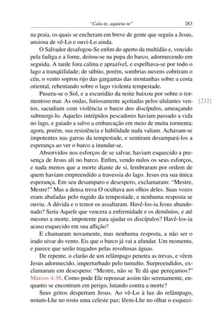 “Cala-te, aquieta-te” 283
na praia, os quais se encheram em breve de gente que seguiu a Jesus,
ansiosa de vê-Lo e ouvi-Lo ainda.
O Salvador desafogou-Se enﬁm do aperto da multidão e, vencido
pela fadiga e a fome, deitou-se na popa do barco, adormecendo em
seguida. A tarde fora calma e aprazível, e espelhava-se por todo o
lago a tranqüilidade; de súbito, porém, sombrias nuvens cobriram o
céu, o vento soprou rijo das gargantas das montanhas sobre a costa
oriental, rebentando sobre o lago violenta tempestade.
Pusera-se o Sol, e a escuridão da noite baixou por sobre o tor-
mentoso mar. As ondas, furiosamente açoitadas pelos ululantes ven- [232]
tos, sacudiam com violência o barco dos discípulos, ameaçando
submergi-lo. Aqueles intrépidos pescadores haviam passado a vida
no lago, e guiado a salvo a embarcação em meio de muita tormenta;
agora, porém, sua resistência e habilidade nada valiam. Achavam-se
impotentes nas garras da tempestade, e sentiram desampará-los a
esperança ao ver o barco a inundar-se.
Absorvidos nos esforços de se salvar, haviam esquecido a pre-
sença de Jesus ali no barco. Enﬁm, vendo nulos os seus esforços,
e nada menos que a morte diante de si, lembraram por ordem de
quem haviam empreendido a travessia do lago. Jesus era sua única
esperança. Em seu desamparo e desespero, exclamaram: “Mestre,
Mestre!” Mas a densa treva O ocultava aos olhos deles. Suas vozes
eram abafadas pelo rugido da tempestade, e nenhuma resposta se
ouviu. A dúvida e o temor os assaltaram. Havê-los-ia Jesus abando-
nado? Seria Aquele que vencera a enfermidade e os demônios, e até
mesmo a morte, impotente para ajudar os discípulos? Havê-los-ia
acaso esquecido em sua aﬂição?
E chamaram novamente, mas nenhuma resposta, a não ser o
irado uivar do vento. Eis que o barco já vai a afundar. Um momento,
e parece que serão tragados pelas revoltosas águas.
De repente, o clarão de um relâmpago penetra as trevas, e vêem
Jesus adormecido, imperturbado pelo tumulto. Surpreendidos, ex-
clamaram em desespero: “Mestre, não se Te dá que pereçamos?”
Marcos 4:38. Como pode Ele repousar assim tão serenamente, en-
quanto se encontram em perigo, lutando contra a morte?
Seus gritos despertam Jesus. Ao vê-Lo à luz do relâmpago,
notam-Lhe no rosto uma celeste paz; lêem-Lhe no olhar o esqueci-
 