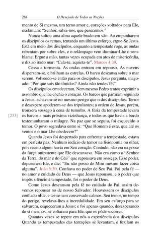 284 O Desejado de Todas as Nações
mento de Si mesmo, um terno amor e, corações voltados para Ele,
exclamam: “Senhor, salva-nos, que perecemos.”
Nunca soltou uma alma aquele brado em vão. Ao empunharem
os discípulos os remos, tentando um último esforço, ergue-Se Jesus.
Está em meio dos discípulos, enquanto a tempestade ruge, as ondas
rebentam por sobre eles, e o relâmpago vem iluminar-Lhe o sem-
blante. Ergue a mão, tantas vezes ocupada em atos de misericórdia,
e diz ao irado mar: “Cala-te, aquieta-te”. Marcos 4:39.
Cessa a tormenta. As ondas entram em repouso. As nuvens
dispersam-se, e brilham as estrelas. O barco descansa sobre o mar
sereno. Volvendo-se então para os discípulos, Jesus pergunta, mago-
ado: “Por que sois tão tímidos? Ainda não tendes fé?”
Os discípulos emudeceram. Nem mesmo Pedro tentou exprimir o
assombro que lhe enchia o coração. Os barcos que partiram seguindo
a Jesus, achavam-se no mesmo perigo que o dos discípulos. Terror
e desespero apoderem-se dos tripulantes; a ordem de Jesus, porém,
trouxera sossego à cena de tumulto. A fúria da tempestade levara
os barcos a mais próxima vizinhança, e todos os que havia a bordo[233]
testemunharam o milagre. Na paz que se seguiu, foi esquecido o
temor. O povo segredava entre si: “Que Homem é este, que até os
ventos e o mar Lhe obedecem?”
Quando Jesus foi despertado para enfrentar a tempestade, estava
em perfeita paz. Nenhum indício de temor na ﬁsionomia ou olhar,
pois receio algum havia em Seu coração. Contudo, não era na posse
da força onipotente que Ele descansava. Não era como o “Senhor
da Terra, do mar e do Céu” que repousava em sossego. Esse poder,
depusera-o Ele, e diz: “Eu não posso de Mim mesmo fazer coisa
alguma”. João 5:30. Conﬁava no poder de Seu Pai. Foi pela fé —
no amor e cuidado de Deus — que Jesus repousou, e o poder que
impôs silêncio à tempestade, foi o poder de Deus.
Como Jesus descansou pela fé no cuidado do Pai, assim de-
vemos repousar no de nosso Salvador. Houvessem os discípulos
conﬁado nEle, e ter-se-iam conservado calmos. Seu temor, no tempo
do perigo, revelava-lhes a incredulidade. Em seu esforço para se
salvarem, esqueceram a Jesus; e foi apenas quando, desesperando
de si mesmos, se voltaram para Ele, que os pôde socorrer.
Quantas vezes se repete em nós a experiência dos discípulos
Quando as tempestades das tentações se levantam, e fuzilam os
 