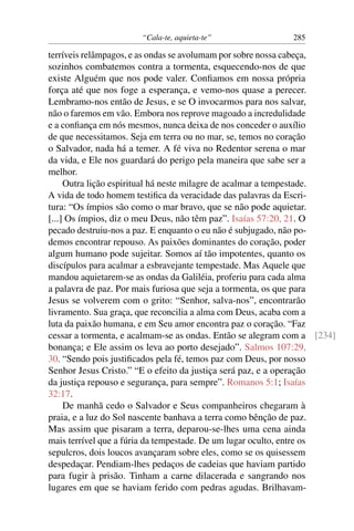 “Cala-te, aquieta-te” 285
terríveis relâmpagos, e as ondas se avolumam por sobre nossa cabeça,
sozinhos combatemos contra a tormenta, esquecendo-nos de que
existe Alguém que nos pode valer. Conﬁamos em nossa própria
força até que nos foge a esperança, e vemo-nos quase a perecer.
Lembramo-nos então de Jesus, e se O invocarmos para nos salvar,
não o faremos em vão. Embora nos reprove magoado a incredulidade
e a conﬁança em nós mesmos, nunca deixa de nos conceder o auxílio
de que necessitamos. Seja em terra ou no mar, se, temos no coração
o Salvador, nada há a temer. A fé viva no Redentor serena o mar
da vida, e Ele nos guardará do perigo pela maneira que sabe ser a
melhor.
Outra lição espiritual há neste milagre de acalmar a tempestade.
A vida de todo homem testiﬁca da veracidade das palavras da Escri-
tura: “Os ímpios são como o mar bravo, que se não pode aquietar.
[...] Os ímpios, diz o meu Deus, não têm paz”. Isaías 57:20, 21. O
pecado destruiu-nos a paz. E enquanto o eu não é subjugado, não po-
demos encontrar repouso. As paixões dominantes do coração, poder
algum humano pode sujeitar. Somos aí tão impotentes, quanto os
discípulos para acalmar a esbravejante tempestade. Mas Aquele que
mandou aquietarem-se as ondas da Galiléia, proferiu para cada alma
a palavra de paz. Por mais furiosa que seja a tormenta, os que para
Jesus se volverem com o grito: “Senhor, salva-nos”, encontrarão
livramento. Sua graça, que reconcilia a alma com Deus, acaba com a
luta da paixão humana, e em Seu amor encontra paz o coração. “Faz
cessar a tormenta, e acalmam-se as ondas. Então se alegram com a [234]
bonança; e Ele assim os leva ao porto desejado”. Salmos 107:29,
30. “Sendo pois justiﬁcados pela fé, temos paz com Deus, por nosso
Senhor Jesus Cristo.” “E o efeito da justiça será paz, e a operação
da justiça repouso e segurança, para sempre”. Romanos 5:1; Isaías
32:17.
De manhã cedo o Salvador e Seus companheiros chegaram à
praia, e a luz do Sol nascente banhava a terra como bênção de paz.
Mas assim que pisaram a terra, deparou-se-lhes uma cena ainda
mais terrível que a fúria da tempestade. De um lugar oculto, entre os
sepulcros, dois loucos avançaram sobre eles, como se os quisessem
despedaçar. Pendiam-lhes pedaços de cadeias que haviam partido
para fugir à prisão. Tinham a carne dilacerada e sangrando nos
lugares em que se haviam ferido com pedras agudas. Brilhavam-
 