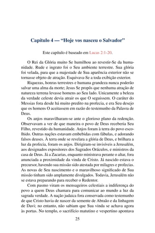 Capítulo 4 — “Hoje vos nasceu o Salvador”
Este capítulo é baseado em Lucas 2:1-20.
O Rei da Glória muito Se humilhou ao revestir-Se da huma-
nidade. Rude e ingrato foi o Seu ambiente terrestre. Sua glória
foi velada, para que a majestade de Sua aparência exterior não se
tornasse objeto de atração. Esquivava-Se a toda exibição exterior.
Riquezas, honras terrestres e humana grandeza nunca poderão
salvar uma alma da morte; Jesus Se propôs que nenhuma atração de
natureza terrena levasse homens ao Seu lado. Unicamente a beleza
da verdade celeste devia atrair os que O seguissem. O caráter do
Messias fora desde há muito predito na profecia, e era Seu desejo
que os homens O aceitassem em razão do testemunho da Palavra de
Deus.
Os anjos maravilharam-se ante o glorioso plano da redenção.
Observavam a ver de que maneira o povo de Deus receberia Seu
Filho, revestido da humanidade. Anjos foram à terra do povo esco-
lhido. Outras nações estavam embebidas com fábulas, e adorando
falsos deuses. À terra onde se revelara a glória de Deus, e brilhara a
luz da profecia, foram os anjos. Dirigiram-se invisíveis a Jerusalém,
aos designados expositores dos Sagrados Oráculos, e ministros da
casa de Deus. Já a Zacarias, enquanto ministrava perante o altar, fora
anunciada a proximidade da vinda de Cristo. Já nascido estava o
precursor, havendo sua missão sido atestada por milagres e profecias.
As novas de Seu nascimento e o maravilhoso signiﬁcado de Sua
missão tinham sido amplamente divulgados. Todavia, Jerusalém não
se estava preparando para receber o Redentor.
Com pasmo viram os mensageiros celestiais a indiferença do
povo a quem Deus chamara para comunicar ao mundo a luz da
sagrada verdade. A nação judaica fora conservada como testemunho
de que Cristo havia de nascer da semente de Abraão e da linhagem
de Davi; no entanto, não sabiam que Sua vinda se achava agora
às portas. No templo, o sacrifício matutino e vespertino apontava
25
 