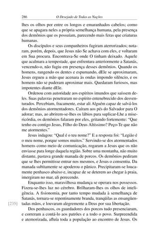286 O Desejado de Todas as Nações
lhes os olhos por entre os longos e emaranhados cabelos; como
que se apagara neles a própria semelhança humana, pela presença
dos demônios que os possuíam, parecendo mais feras que criaturas
humanas.
Os discípulos e seus companheiros fugiram aterrorizados; nota-
ram, porém, depois, que Jesus não Se achava com eles, e voltaram
em Sua procura. Encontrava-Se onde O tinham deixado. Aquele
que acalmara a tempestade, que enfrentara anteriormente a Satanás,
vencendo-o, não fugiu em presença desses demônios. Quando os
homens, rangendo os dentes e espumando, dEle se aproximaram,
Jesus ergueu a mão que acenara às ondas impondo silêncio, e os
homens não se puderam aproximar mais. Quedaram furiosos, mas
impotentes diante dEle.
Ordenou com autoridade aos espíritos imundos que saíssem de-
les. Suas palavras penetraram no espírito entenebrecido dos desven-
turados. Percebiam, fracamente, estar ali Alguém capaz de salvá-los
dos demônios atormentadores. Caíram aos pés do Salvador para O
adorar; mas, ao abrirem-se-lhes os lábios para suplicar-Lhe a mise-
ricórdia, os demônios falaram por eles, gritando fortemente: “Que
tenho eu contigo Jesus, Filho do Deus Altíssimo? Peço-Te que não
me atormentes.”
Jesus indagou: “Qual é o teu nome?” E a resposta foi: “Legião é
o meu nome, porque somos muitos.” Servindo-se dos atormentados
homens como meio de comunicação, rogaram a Jesus que os não
enviasse para longe daquela região. Sobre uma montanha, não muito
distante, pastava grande manada de porcos. Os demônios pediram
que se lhes permitisse entrar nos mesmos, e Jesus o consentiu. Da
manada subitamente se apoderou o pânico. Precipitaram-se louca-
mente penhasco abaixo e, incapaz de se deterem ao chegar à praia,
imergiram no mar, ali perecendo.
Enquanto isso, maravilhosa mudança se operara nos possessos.
Fizera-se-lhes luz no cérebro. Brilharam-lhes os olhos de inteli-
gência. A ﬁsionomia, por tanto tempo mudada à semelhança de
Satanás, tornara-se repentinamente branda, tranqüilas as ensangüen-
tadas mãos, e louvaram alegremente a Deus por sua libertação.[235]
Dos penhascos, os guardadores dos porcos tudo presenciaram,
e correram a contá-lo aos patrões e a todo o povo. Surpreendida
e atemorizada, aﬂuía toda a população ao encontro de Jesus. Os
 