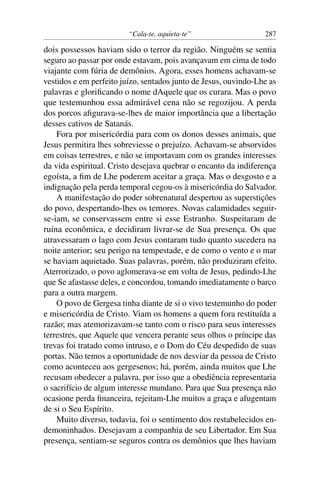 “Cala-te, aquieta-te” 287
dois possessos haviam sido o terror da região. Ninguém se sentia
seguro ao passar por onde estavam, pois avançavam em cima de todo
viajante com fúria de demônios. Agora, esses homens achavam-se
vestidos e em perfeito juízo, sentados junto de Jesus, ouvindo-Lhe as
palavras e gloriﬁcando o nome dAquele que os curara. Mas o povo
que testemunhou essa admirável cena não se regozijou. A perda
dos porcos aﬁgurava-se-lhes de maior importância que a libertação
desses cativos de Satanás.
Fora por misericórdia para com os donos desses animais, que
Jesus permitira lhes sobreviesse o prejuízo. Achavam-se absorvidos
em coisas terrestres, e não se importavam com os grandes interesses
da vida espiritual. Cristo desejava quebrar o encanto da indiferença
egoísta, a ﬁm de Lhe poderem aceitar a graça. Mas o desgosto e a
indignação pela perda temporal cegou-os à misericórdia do Salvador.
A manifestação do poder sobrenatural despertou as superstições
do povo, despertando-lhes os temores. Novas calamidades seguir-
se-iam, se conservassem entre si esse Estranho. Suspeitaram de
ruína econômica, e decidiram livrar-se de Sua presença. Os que
atravessaram o lago com Jesus contaram tudo quanto sucedera na
noite anterior; seu perigo na tempestade, e de como o vento e o mar
se haviam aquietado. Suas palavras, porém, não produziram efeito.
Aterrorizado, o povo aglomerava-se em volta de Jesus, pedindo-Lhe
que Se afastasse deles, e concordou, tomando imediatamente o barco
para a outra margem.
O povo de Gergesa tinha diante de si o vivo testemunho do poder
e misericórdia de Cristo. Viam os homens a quem fora restituída a
razão; mas atemorizavam-se tanto com o risco para seus interesses
terrestres, que Aquele que vencera perante seus olhos o príncipe das
trevas foi tratado como intruso, e o Dom do Céu despedido de suas
portas. Não temos a oportunidade de nos desviar da pessoa de Cristo
como aconteceu aos gergesenos; há, porém, ainda muitos que Lhe
recusam obedecer a palavra, por isso que a obediência representaria
o sacrifício de algum interesse mundano. Para que Sua presença não
ocasione perda ﬁnanceira, rejeitam-Lhe muitos a graça e afugentam
de si o Seu Espírito.
Muito diverso, todavia, foi o sentimento dos restabelecidos en-
demoninhados. Desejavam a companhia de seu Libertador. Em Sua
presença, sentiam-se seguros contra os demônios que lhes haviam
 