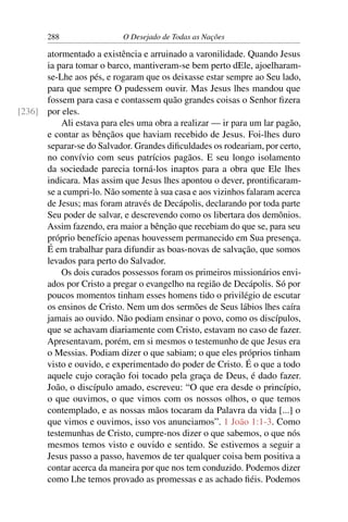 288 O Desejado de Todas as Nações
atormentado a existência e arruinado a varonilidade. Quando Jesus
ia para tomar o barco, mantiveram-se bem perto dEle, ajoelharam-
se-Lhe aos pés, e rogaram que os deixasse estar sempre ao Seu lado,
para que sempre O pudessem ouvir. Mas Jesus lhes mandou que
fossem para casa e contassem quão grandes coisas o Senhor ﬁzera
por eles.[236]
Ali estava para eles uma obra a realizar — ir para um lar pagão,
e contar as bênçãos que haviam recebido de Jesus. Foi-lhes duro
separar-se do Salvador. Grandes diﬁculdades os rodeariam, por certo,
no convívio com seus patrícios pagãos. E seu longo isolamento
da sociedade parecia torná-los inaptos para a obra que Ele lhes
indicara. Mas assim que Jesus lhes apontou o dever, prontiﬁcaram-
se a cumpri-lo. Não somente à sua casa e aos vizinhos falaram acerca
de Jesus; mas foram através de Decápolis, declarando por toda parte
Seu poder de salvar, e descrevendo como os libertara dos demônios.
Assim fazendo, era maior a bênção que recebiam do que se, para seu
próprio benefício apenas houvessem permanecido em Sua presença.
É em trabalhar para difundir as boas-novas de salvação, que somos
levados para perto do Salvador.
Os dois curados possessos foram os primeiros missionários envi-
ados por Cristo a pregar o evangelho na região de Decápolis. Só por
poucos momentos tinham esses homens tido o privilégio de escutar
os ensinos de Cristo. Nem um dos sermões de Seus lábios lhes caíra
jamais ao ouvido. Não podiam ensinar o povo, como os discípulos,
que se achavam diariamente com Cristo, estavam no caso de fazer.
Apresentavam, porém, em si mesmos o testemunho de que Jesus era
o Messias. Podiam dizer o que sabiam; o que eles próprios tinham
visto e ouvido, e experimentado do poder de Cristo. É o que a todo
aquele cujo coração foi tocado pela graça de Deus, é dado fazer.
João, o discípulo amado, escreveu: “O que era desde o princípio,
o que ouvimos, o que vimos com os nossos olhos, o que temos
contemplado, e as nossas mãos tocaram da Palavra da vida [...] o
que vimos e ouvimos, isso vos anunciamos”. 1 João 1:1-3. Como
testemunhas de Cristo, cumpre-nos dizer o que sabemos, o que nós
mesmos temos visto e ouvido e sentido. Se estivemos a seguir a
Jesus passo a passo, havemos de ter qualquer coisa bem positiva a
contar acerca da maneira por que nos tem conduzido. Podemos dizer
como Lhe temos provado as promessas e as achado ﬁéis. Podemos
 