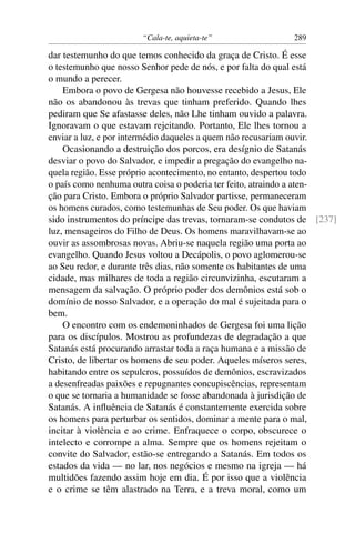“Cala-te, aquieta-te” 289
dar testemunho do que temos conhecido da graça de Cristo. É esse
o testemunho que nosso Senhor pede de nós, e por falta do qual está
o mundo a perecer.
Embora o povo de Gergesa não houvesse recebido a Jesus, Ele
não os abandonou às trevas que tinham preferido. Quando lhes
pediram que Se afastasse deles, não Lhe tinham ouvido a palavra.
Ignoravam o que estavam rejeitando. Portanto, Ele lhes tornou a
enviar a luz, e por intermédio daqueles a quem não recusariam ouvir.
Ocasionando a destruição dos porcos, era desígnio de Satanás
desviar o povo do Salvador, e impedir a pregação do evangelho na-
quela região. Esse próprio acontecimento, no entanto, despertou todo
o país como nenhuma outra coisa o poderia ter feito, atraindo a aten-
ção para Cristo. Embora o próprio Salvador partisse, permaneceram
os homens curados, como testemunhas de Seu poder. Os que haviam
sido instrumentos do príncipe das trevas, tornaram-se condutos de [237]
luz, mensageiros do Filho de Deus. Os homens maravilhavam-se ao
ouvir as assombrosas novas. Abriu-se naquela região uma porta ao
evangelho. Quando Jesus voltou a Decápolis, o povo aglomerou-se
ao Seu redor, e durante três dias, não somente os habitantes de uma
cidade, mas milhares de toda a região circunvizinha, escutaram a
mensagem da salvação. O próprio poder dos demônios está sob o
domínio de nosso Salvador, e a operação do mal é sujeitada para o
bem.
O encontro com os endemoninhados de Gergesa foi uma lição
para os discípulos. Mostrou as profundezas de degradação a que
Satanás está procurando arrastar toda a raça humana e a missão de
Cristo, de libertar os homens de seu poder. Aqueles míseros seres,
habitando entre os sepulcros, possuídos de demônios, escravizados
a desenfreadas paixões e repugnantes concupiscências, representam
o que se tornaria a humanidade se fosse abandonada à jurisdição de
Satanás. A inﬂuência de Satanás é constantemente exercida sobre
os homens para perturbar os sentidos, dominar a mente para o mal,
incitar à violência e ao crime. Enfraquece o corpo, obscurece o
intelecto e corrompe a alma. Sempre que os homens rejeitam o
convite do Salvador, estão-se entregando a Satanás. Em todos os
estados da vida — no lar, nos negócios e mesmo na igreja — há
multidões fazendo assim hoje em dia. É por isso que a violência
e o crime se têm alastrado na Terra, e a treva moral, como um
 