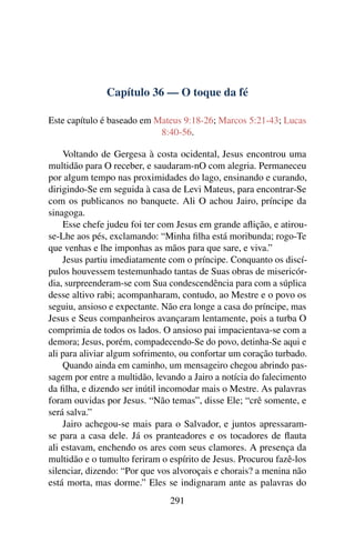 Capítulo 36 — O toque da fé
Este capítulo é baseado em Mateus 9:18-26; Marcos 5:21-43; Lucas
8:40-56.
Voltando de Gergesa à costa ocidental, Jesus encontrou uma
multidão para O receber, e saudaram-nO com alegria. Permaneceu
por algum tempo nas proximidades do lago, ensinando e curando,
dirigindo-Se em seguida à casa de Levi Mateus, para encontrar-Se
com os publicanos no banquete. Ali O achou Jairo, príncipe da
sinagoga.
Esse chefe judeu foi ter com Jesus em grande aﬂição, e atirou-
se-Lhe aos pés, exclamando: “Minha ﬁlha está moribunda; rogo-Te
que venhas e lhe imponhas as mãos para que sare, e viva.”
Jesus partiu imediatamente com o príncipe. Conquanto os discí-
pulos houvessem testemunhado tantas de Suas obras de misericór-
dia, surpreenderam-se com Sua condescendência para com a súplica
desse altivo rabi; acompanharam, contudo, ao Mestre e o povo os
seguiu, ansioso e expectante. Não era longe a casa do príncipe, mas
Jesus e Seus companheiros avançaram lentamente, pois a turba O
comprimia de todos os lados. O ansioso pai impacientava-se com a
demora; Jesus, porém, compadecendo-Se do povo, detinha-Se aqui e
ali para aliviar algum sofrimento, ou confortar um coração turbado.
Quando ainda em caminho, um mensageiro chegou abrindo pas-
sagem por entre a multidão, levando a Jairo a notícia do falecimento
da ﬁlha, e dizendo ser inútil incomodar mais o Mestre. As palavras
foram ouvidas por Jesus. “Não temas”, disse Ele; “crê somente, e
será salva.”
Jairo achegou-se mais para o Salvador, e juntos apressaram-
se para a casa dele. Já os pranteadores e os tocadores de ﬂauta
ali estavam, enchendo os ares com seus clamores. A presença da
multidão e o tumulto feriram o espírito de Jesus. Procurou fazê-los
silenciar, dizendo: “Por que vos alvoroçais e chorais? a menina não
está morta, mas dorme.” Eles se indignaram ante as palavras do
291
 