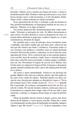 292 O Desejado de Todas as Nações
Estranho. Tinham visto a menina nos braços da morte, e riram-se
desdenhosamente dEle. Pedindo a todos que deixassem a casa, Jesus
levou consigo o pai e a mãe da menina, e os três discípulos, Pedro,
Tiago e João, e juntos entraram na câmara mortuária.
Jesus aproximou-Se do leito, e tomando a mão da menina na
Sua, proferiu brandamente, na linguagem familiar de sua casa, as
palavras: “Menina, a ti te digo, levanta-te.”
Um tremor perpassou-lhe instantaneamente pelo corpo inani-
mado. Volveram as pulsações da vida. Os lábios descerraram-se
num sorriso. Os olhos abriram-se como se despertasse do sono, e a[239]
menina olhou admirada ao grupo que a rodeava. Ergueu-se e os pais
estreitaram-na, chorando de alegria.
De caminho para a casa do príncipe, Jesus encontrara, entre
a multidão, uma pobre mulher que, por doze anos, sofrera de um
mal que lhe tornava um fardo a existência. Consumira todos os
seus recursos com médicos e remédios, para ser aﬁnal declarada
incurável. Reviveu-lhe, porém, a esperança, ao ouvir falar das curas
operadas por Cristo. Teve a certeza de que se tão-somente pudesse
ir ter com Ele, havia de recobrar a saúde. Fraca e sofrendo chegou à
beira-mar, onde Ele estava ensinando, e tentou romper a multidão,
mas em vão. Novamente O seguiu da casa de Levi Mateus, mas
foi-lhe outra vez impossível chegar até Ele. Começara a desesperar
quando, abrindo caminho por entre o povo, Ele chegou perto de onde
ela se achava.
Ali estava a áurea oportunidade. Achava-se em presença do
grande Médico! Em meio da confusão, porém, não Lhe podia fa-
lar, nem vê-Lo senão de relance. Temendo perder seu único en-
sejo de cura, forcejou por adiantar-se, dizendo de si para si: “Se eu
tão-somente tocar o Seu vestido, ﬁcarei sã”. Mateus 9:21. Quando
Ele ia passando, ela avançou, conseguindo tocar-Lhe, de leve, na
orla do vestido. No mesmo instante, todavia, sentiu que estava sã.
Concentrara-se, naquele único toque, toda a fé de sua vida e, num
momento, a doença e a fraqueza deram lugar ao vigor da perfeita
saúde.
Cheia de gratidão, buscou retirar-se dentre o povo; mas Jesus
deteve-Se de repente, e o povo parou com Ele. Voltou-Se e, numa
voz distintamente ouvida acima do burburinho da multidão, indagou:
“Quem é que Me tocou?” Lucas 8:45. O povo respondeu a essa
 